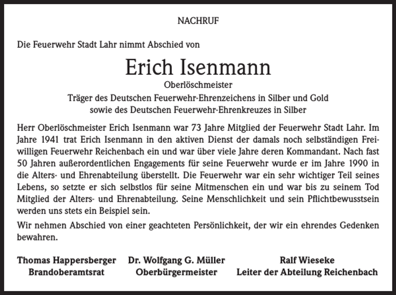 <p>NACHRUF<br />Die Feuerwehr Stadt Lahr nimmt Abschied von</p><p>Erich Isenmann</p><p>Oberlöschmeister<br />Träger des Deutschen Feuerwehr-Ehrenzeichens in Silber und Gold<br />sowie des Deutschen Feuerwehr-Ehrenkreuzes in Silber<br />Herr Oberlöschmeister Erich Isenmann war 73 Jahre Mitglied der Feuerwehr Stadt Lahr. Im<br />Jahre 1941 trat Erich Isenmann in den aktiven Dienst der damals noch selbständigen Freiwilligen Feuerwehr Reichenbach ein und war über viele Jahre deren Kommandant. Nach fast<br />50 Jahren außerordentlichen Engagements für seine Feuerwehr wurde er im Jahre 1990 in<br />die Alters- und Ehrenabteilung überstellt. Die Feuerwehr war ein sehr wichtiger Teil seines<br />Lebens, so setzte er sich selbstlos für seine Mitmenschen ein und war bis zu seinem Tod<br />Mitglied der Alters- und Ehrenabteilung. Seine Menschlichkeit und sein Pflichtbewusstsein<br />werden uns stets ein Beispiel sein.<br />Wir nehmen Abschied von einer geachteten Persönlichkeit, der wir ein ehrendes Gedenken<br />bewahren.<br />Thomas Happersberger Dr. Wolfgang G. Müller<br />Ralf Wieseke<br />Brandoberamtsrat<br />Oberbürgermeister<br />Leiter der Abteilung Reichenbach</p>