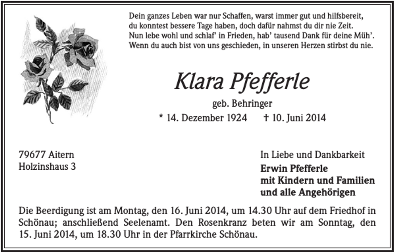 <p>Dein ganzes Leben war nur Schaffen, warst immer gut und hilfsbereit,<br />du konntest bessere Tage haben, doch dafür nahmst du dir nie Zeit.<br />Nun lebe wohl und schlaf’ in Frieden, hab’ tausend Dank für deine Müh’.<br />Wenn du auch bist von uns geschieden, in unseren Herzen stirbst du nie.</p><p>Klara Pfefferle<br />geb. Behringer<br />* 14. Dezember 1924<br />† 10. Juni 2014</p><p>79677 Aitern<br />Holzinshaus 3</p><p>In Liebe und Dankbarkeit<br />Erwin Pfefferle<br />mit Kindern und Familien<br />und alle Angehörigen</p><p>Die Beerdigung ist am Montag, den 16. Juni 2014, um 14.30 Uhr auf dem Friedhof in<br />Schönau; anschließend Seelenamt. Den Rosenkranz beten wir am Sonntag, den<br />15. Juni 2014, um 18.30 Uhr in der Pfarrkirche Schönau.</p>