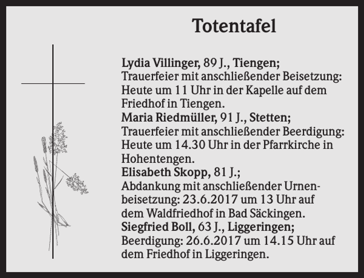 <p>Totentafel<br />Lydia Villinger, 89 J., Tiengen;<br />Trauerfeier mit anschließender Beisetzung:<br />Heute um 11 Uhr in der Kapelle auf dem<br />Friedhof in Tiengen.<br />Maria Riedmüller, 91 J., Stetten;<br />Trauerfeier mit anschließender Beerdigung:<br />Heute um 14.30 Uhr in der Pfarrkirche in<br />Hohentengen.<br />Elisabeth Skopp, 81 J.;<br />Abdankung mit anschließender Urnenbeisetzung: 23.6.2017 um 13 Uhr auf<br />dem Waldfriedhof in Bad Säckingen.<br />Siegfried Boll, 63 J., Liggeringen;<br />Beerdigung: 26.6.2017 um 14.15 Uhr auf<br />dem Friedhof in Liggeringen.</p>