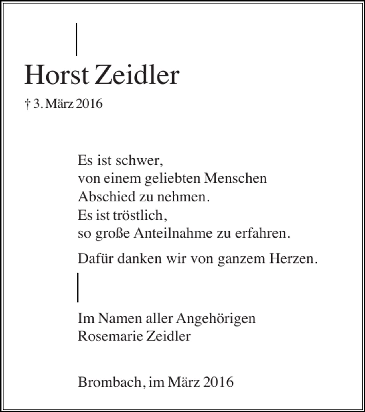 <p>Horst Zeidler<br />† 3. März 2016</p><p>Es ist schwer,<br />von einem geliebten Menschen<br />Abschied zu nehmen.<br />Es ist tröstlich,<br />so große Anteilnahme zu erfahren.<br />Dafür danken wir von ganzem Herzen.</p><p>Im Namen aller Angehörigen<br />Rosemarie Zeidler<br />Brombach, im März 2016</p>