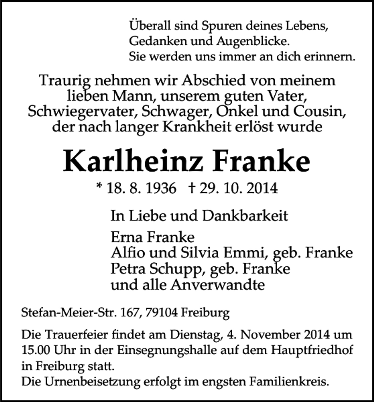 <p>Überall sind Spuren deines Lebens,<br />Gedanken und Augenblicke.<br />Sie werden uns immer an dich erinnern.</p><p>Traurig nehmen wir Abschied von meinem<br />lieben Mann, unserem guten Vater,<br />Schwiegervater, Schwager, Onkel und Cousin,<br />der nach langer Krankh eit erlöst wurde</p><p>Karlheinz Franke<br />* 18. 8. 1936 † 29. 10. 2014</p><p>In Liebe und Dankbarkeit<br />Erna Franke<br />Alﬁo und Silvia Emmi, geb. Franke<br />Petra Schupp, geb. Franke<br />und alle Anverwandte<br />Stefan­Meier­Str. 167, 79104 Freiburg<br />Die Trauerfeier ﬁndet am Dienstag, 4. November 2014 um<br />15.00 Uhr in der Einsegnungshalle auf dem Hauptfriedhof<br />in Freiburg sta�.<br />Die Urnenbeise�ung erfolgt im engsten Familienkreis.</p>