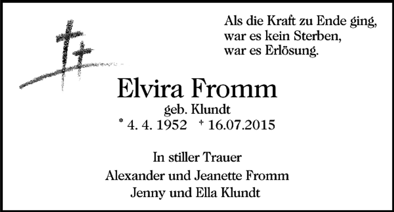 <p>Als die Kraft zu Ende ging,<br />war es kein Sterben,<br />war es Erlösung.</p><p>Elvira Fromm<br />geb. Klundt<br />* 4. 4. 1952 † 16.07.2015</p><p>In stiller Trauer<br />Alexander und Jeanette Fromm<br />Jenny und Ella Klundt</p>