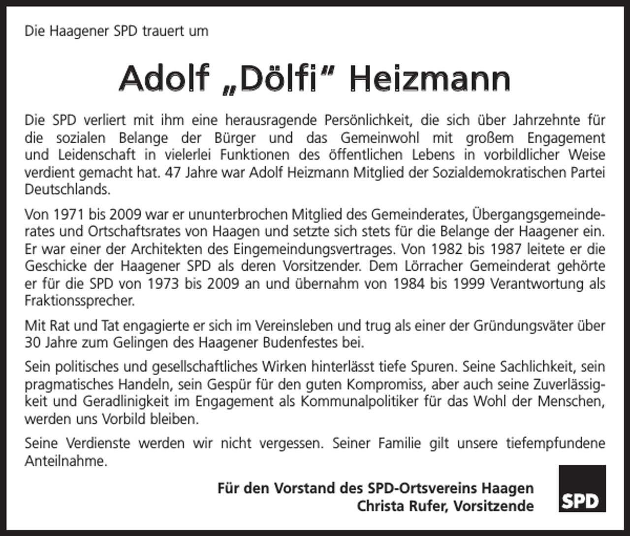 <p>Die Haagener SPD trauert um</p><p>Adolf „Dölfi“ Heizmann<br />Die SPD verliert mit ihm eine herausragende Persönlichkeit, die sich über Jahrzehnte für<br />die sozialen Belange der Bürger und das Gemeinwohl mit großem Engagement<br />und Leidenschaft in vielerlei Funktionen des öffentlichen Lebens in vorbildlicher Weise<br />verdient gemacht hat. 47 Jahre war Adolf Heizmann Mitglied der Sozialdemokratischen Partei<br />­Deutschlands.<br />Von 1971 bis 2009 war er ununterbrochen Mitglied des Gemeinderates, ­Übergangsgemeinderates und Ortschaftsrates von Haagen und setzte sich stets für die Belange der Haagener ein.<br />Er war einer der Architekten des ­Eingemeindungsvertrages. Von 1982 bis 1987 leitete er die<br />Geschicke der Haagener SPD als deren Vorsitzender. Dem Lörracher Gemeinderat gehörte<br />er für die SPD von 1973 bis 2009 an und übernahm von 1984 bis 1999 Verantwortung als<br />Fraktionssprecher.<br />Mit Rat und Tat engagierte er sich im Vereinsleben und trug als einer der Gründungsväter über<br />30 Jahre zum Gelingen des Haagener Budenfestes bei.<br />Sein politisches und gesellschaftliches Wirken hinterlässt tiefe Spuren. Seine Sachlichkeit, sein<br />pragmatisches Handeln, sein Gespür für den guten Kompromiss, aber auch seine Zuverlässigkeit und Geradlinigkeit im Engagement als Kommunalpolitiker für das Wohl der Menschen,<br />werden uns Vorbild bleiben.<br />Seine Verdienste werden wir nicht vergessen. Seiner Familie gilt unsere tief­<br />empfundene<br />Anteilnahme.<br />Für den Vorstand des SPD-Ortsvereins Haagen<br />Christa Rufer, Vorsitzende</p>