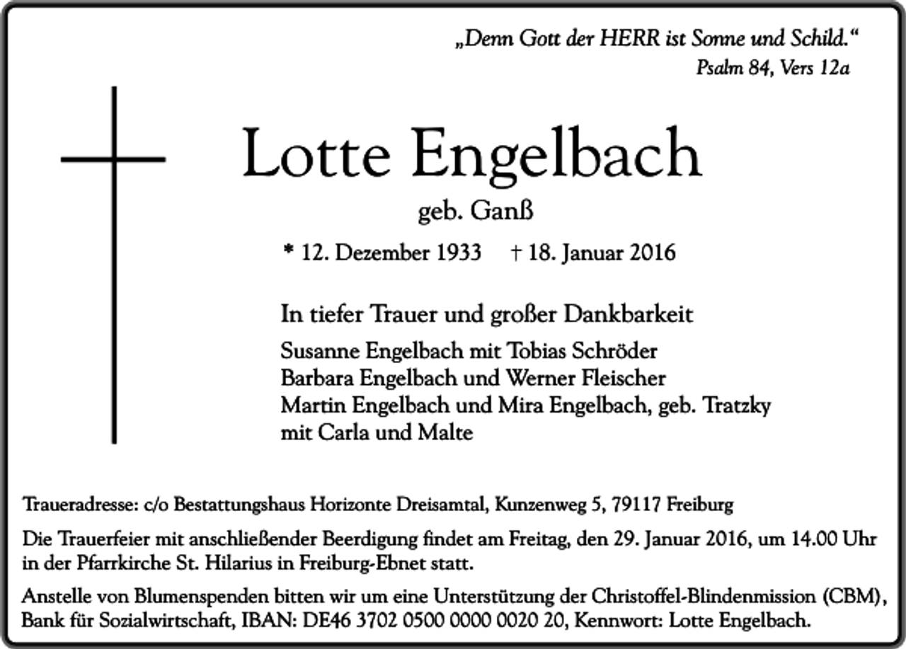 <p>„Denn Gott der HERR ist Sonne und Schild.“<br />Psalm 84, Vers 12a</p><p>Lotte Engelbach<br />geb. Ganß</p><p>* 12. Dezember 1933</p><p>18. Januar 2016</p><p>In tiefer Trauer und großer Dankbarkeit<br />Susanne Engelbach mit Tobias Schröder<br />Barbara Engelbach und Werner Fleischer<br />Martin Engelbach und Mira Engelbach, geb. Tratzky<br />mit Carla und Malte<br />Traueradresse: c/o Bestattungshaus Horizonte Dreisamtal, Kunzenweg 5, 79117 Freiburg</p><p>Die Trauerfeier mit anschließender Beerdigung findet am Freitag, den 29. Januar 2016, um 14.00 Uhr<br />in der Pfarrkirche St. Hilarius in Freiburg-Ebnet statt.<br />Anstelle von Blumenspenden bitten wir um eine Unterstützung der Christoffel-Blindenmission (CBM),<br />Bank für Sozialwirtschaft, IBAN: DE46 3702 05, Kennwort: Lotte Engelbach.</p>