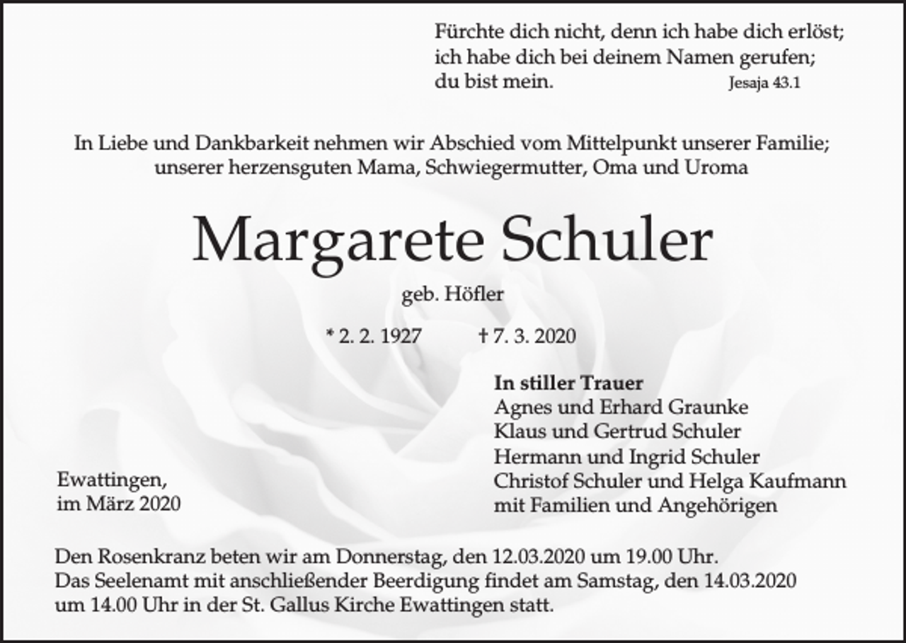 <p>Fürchte dich nicht, denn ich habe dich erlöst;<br />ich habe dich bei deinem Namen gerufen;<br />du bist mein.<br />Jesaja 43.1<br />In Liebe und Dankbarkeit nehmen wir Abschied vom Mittelpunkt unserer Familie;<br />unserer herzensguten Mama, Schwiegermutter, Oma und Uroma</p><p>Margarete Schuler<br />geb. Höfler<br />* 2. 2. 1927</p><p>Ewattingen,<br />im März 2020</p><p>† 7. 3. 2020<br />In stiller Trauer<br />Agnes und Erhard Graunke<br />Klaus und Gertrud Schuler<br />Hermann und Ingrid Schuler<br />Christof Schuler und Helga Kaufmann<br />mit Familien und Angehörigen</p><p>Den Rosenkranz beten wir am Donnerstag, den 12.03.2020 um 19.00 Uhr.<br />Das Seelenamt mit anschließender Beerdigung findet am Samstag, den 14.03.2020<br />um 14.00 Uhr in der St. Gallus Kirche Ewattingen statt.</p>