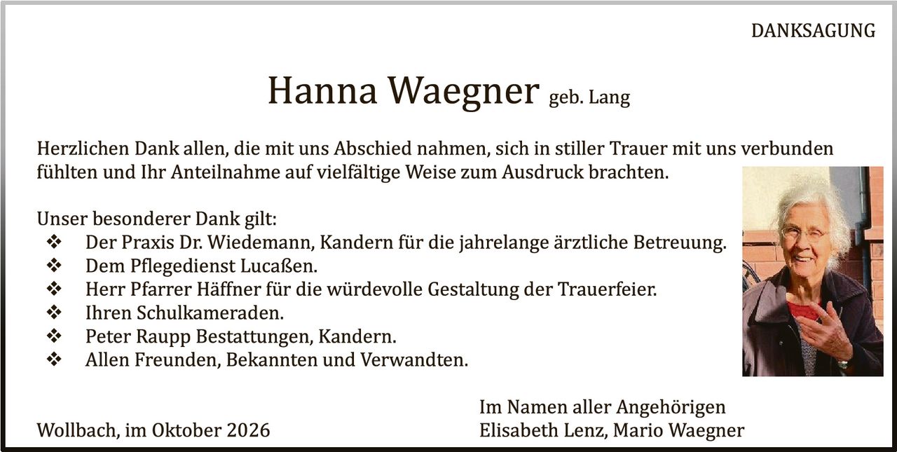<p><strong>DANKSAGUNG</strong></p>

<p><strong>Hanna Waegner</strong> geb. Lang</p>

<p>Herzlichen Dank allen, die mit uns Abschied nahmen, sich in stiller Trauer mit uns verbunden fühlten und Ihr Anteilnahme auf vielfältige Weise zum Ausdruck brachten.</p>

<p>Unser besonderer Dank gilt:</p>

<ul>
<li>Der Praxis Dr. Wiedemann, Kandern für die jahrelange ärztliche Betreuung.</li>
<li>Dem Pflegedienst Lucaßen.</li>
<li>Herr Pfarrer Häfner für die würdevolle Gestaltung der Trauerfeier.</li>
<li>Ihren Schulkameraden.</li>
<li>Peter Raupp Bestattungen, Kandern.</li>
<li>Allen Freunden, Bekannten und Verwandten.</li>
</ul>

<p>Im Namen aller Angehörigen<br>
Elisabeth Lenz, Mario Waegner</p>

<p>Wollbach, im Oktober 2026</p>