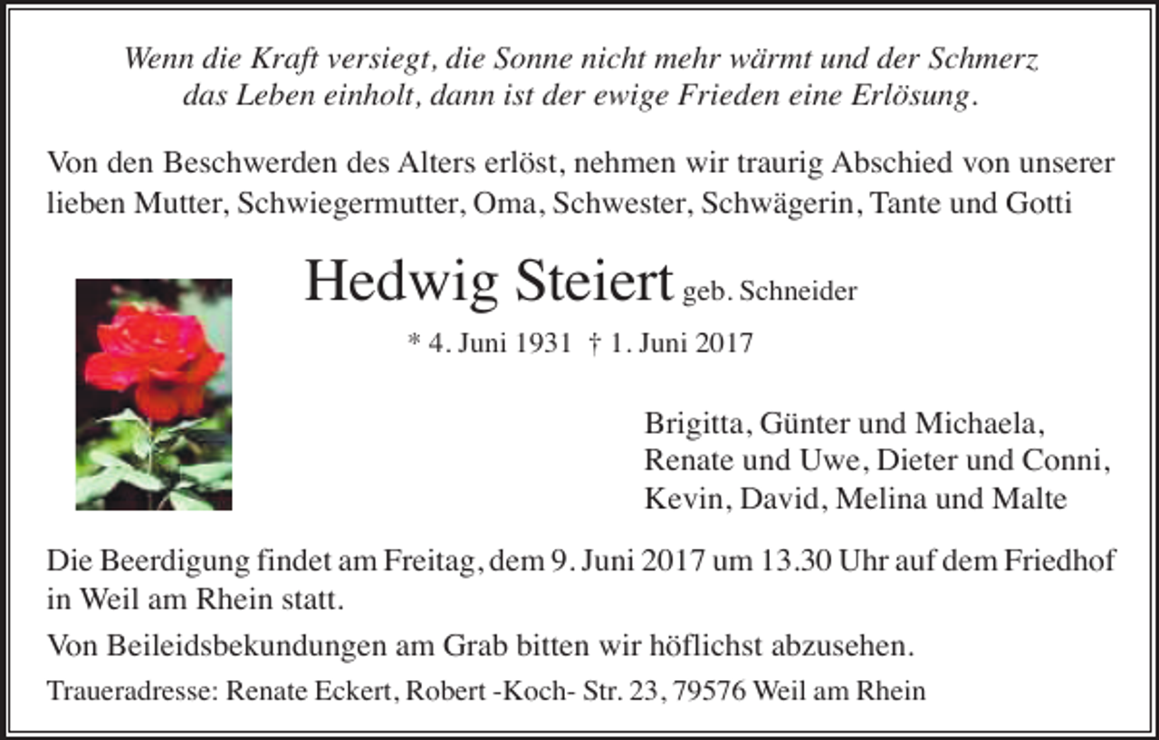 <p>Wenn die Kraft versiegt, die Sonne nicht mehr wärmt und der Schmer<br />das Leben einholt, dann ist der ewige Frieden eine Erlösung.<br />Von den Beschwerden des Alters erlöst, nehmen wir traurig Abschied von unserer<br />lieben Mutter, Schwiegermutter, Oma, Schwester, Schwägerin, Tante und Gotti</p><p>Hedwig Steiert geb. Schneider<br />* 4. Juni 1931 † 1. Juni 2017</p><p>Brigitta, Günter und Michaela,<br />Renate und Uwe, Dieter und Conni,<br />Kevin, David, Melina und Malte<br />Die Beerdigung findet am Freitag, dem 9. Juni 2017 um 13.30 Uhr auf dem Friedhof<br />in Weil am Rhein statt.<br />Von Beileidsbekundungen am Grab bitten wir höflichst abzusehen.<br />Traueradresse: Renate Eckert, Robert -Koch- Str. 23, 79576 Weil am Rhein</p>