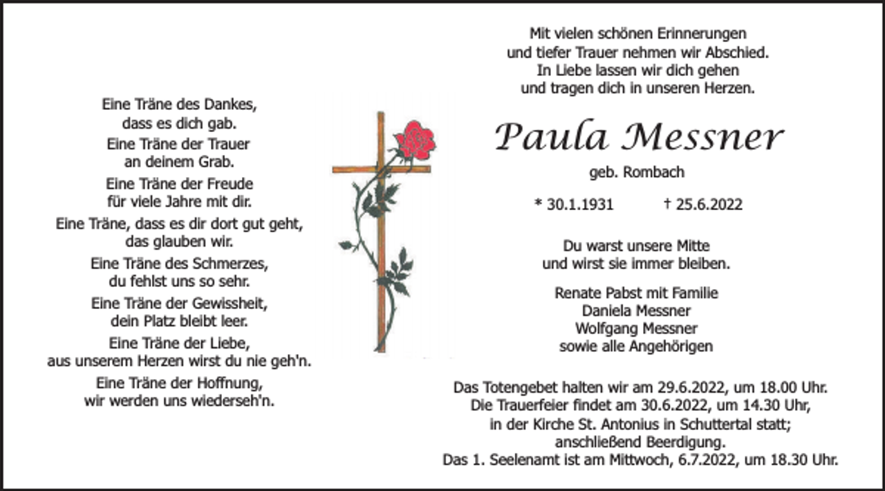<p>Eine Träne des Dankes,<br />dass es dich gab.<br />Eine Träne der Trauer<br />an deinem Grab.<br />Eine Träne der Freude<br />für viele Jahre mit dir.<br />Eine Träne, dass es dir dort gut geht,<br />das glauben wir.<br />Eine Träne des Schmerzes,<br />du fehlst uns so sehr.<br />Eine Träne der Gewissheit,<br />dein Platz bleibt leer.<br />Eine Träne der Liebe,<br />aus unserem Herzen wirst du nie geh'n.<br />Eine Träne der Hoffnung,<br />wir werden uns wiederseh'n.</p><p>Mit vielen schönen Erinnerungen<br />und tiefer Trauer nehmen wir Abschied.<br />In Liebe lassen wir dich gehen<br />und tragen dich in unseren Herzen.</p><p>Paula Messner<br />geb. Rombach</p><p>* 30.1.1931</p><p>† 25.6.2022</p><p>Du warst unsere Mitte<br />und wirst sie immer bleiben.<br />Renate Pabst mit Familie<br />Daniela Messner<br />Wolfgang Messner<br />sowie alle Angehörigen<br />Das Totengebet halten wir am 29.6.2022, um 18.00 Uhr.<br />Die Trauerfeier findet am 30.6.2022, um 14.30 Uhr,<br />in der Kirche St. Antonius in Schuttertal statt;<br />anschließend Beerdigung.<br />Das 1. Seelenamt ist am Mittwoch, 6.7.2022, um 18.30 Uhr.</p>