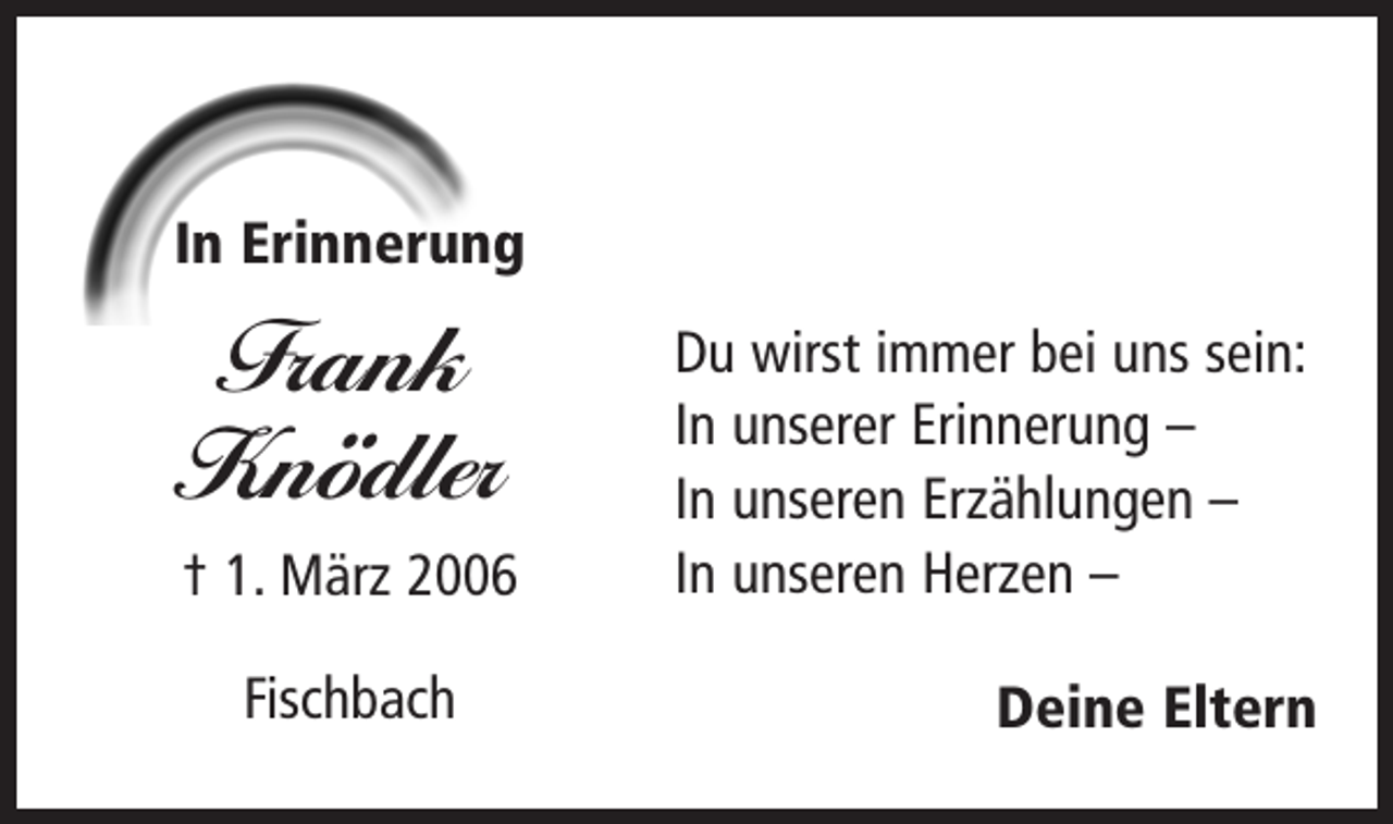 <p>In Erinnerung</p><p>Frank<br />Knödler<br />† 1. März 2006<br />Fischbach</p><p>Du wirst immer bei uns sein:<br />In unserer Erinnerung –<br />In unseren Erzählungen –<br />In unseren Herzen –<br />Deine Eltern</p>