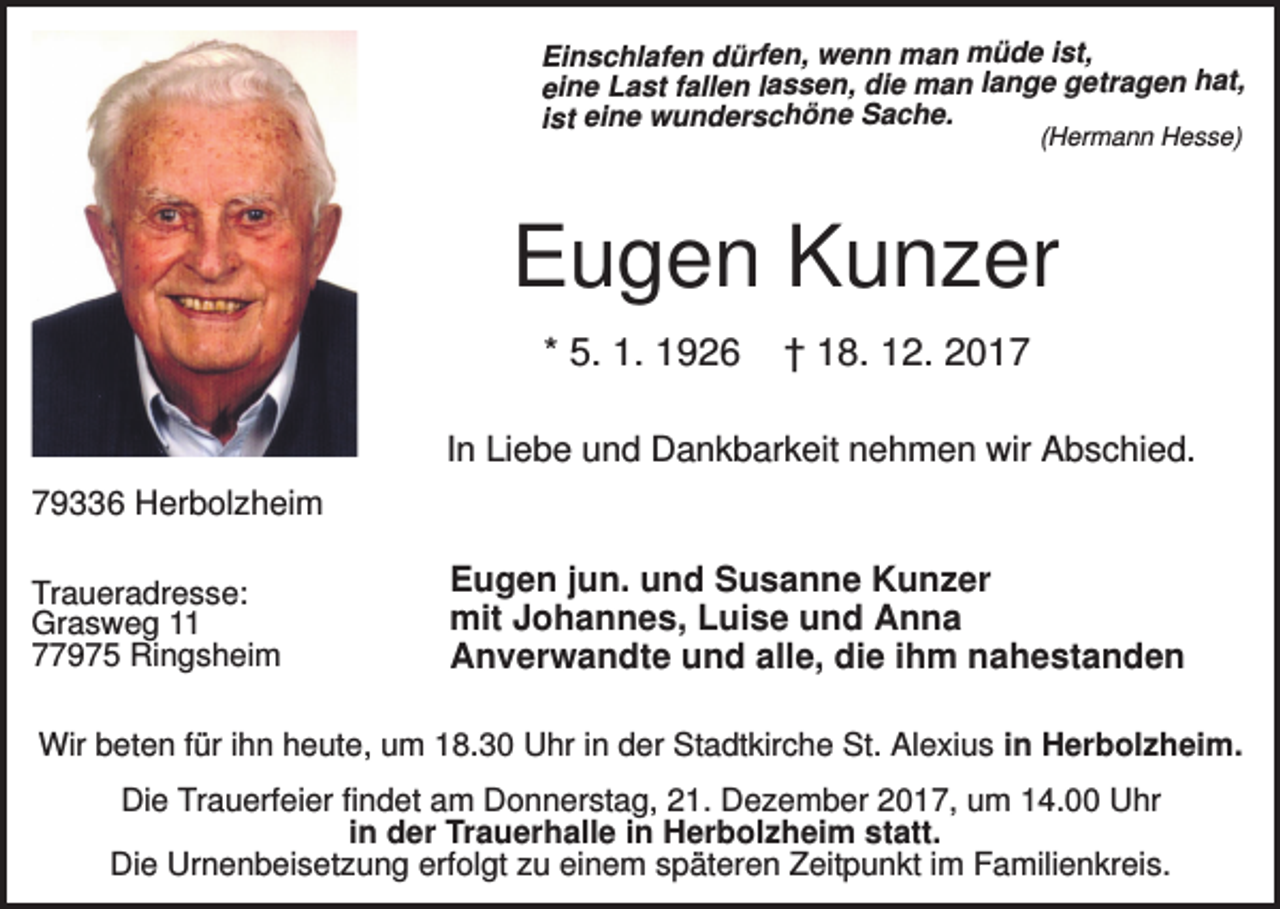 <p>Einschlafen dürfen, wenn man müde ist,<br />eine Last fallen lassen, die man lange getragen hat,<br />ist eine wunderschöne Sache.<br />(Hermann Hesse)</p><p>Eugen Kunzer<br />* 5. 1. 1926</p><p>† 18. 12. 2017</p><p>In Liebe und Dankbarkeit nehmen wir Abschied.<br />79336 Herbolzheim<br />Traueradresse:<br />Grasweg 11<br />77975 Ringsheim</p><p>Eugen jun. und Susanne Kunzer<br />mit Johannes, Luise und Anna<br />Anverwandte und alle, die ihm nahestanden</p><p>Wir beten für ihn heute, um 18.30 Uhr in der Stadtkirche St. Alexius in Herbolzheim.<br />Die Trauerfeier findet am Donnerstag, 21. Dezember 2017, um 14.00 Uhr<br />in der Trauerhalle in Herbolzheim statt.<br />Die Urnenbeisetzung erfolgt zu einem späteren Zeitpunkt im Familienkreis.</p>