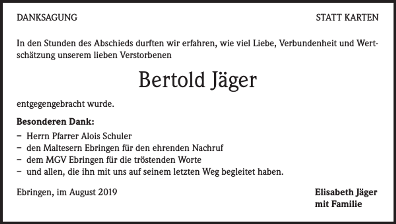 <p>DANKSAGUNG</p><p>STATT KARTEN</p><p>In den Stunden des Abschieds durften wir erfahren, wie viel Liebe, Verbundenheit und Wertschätzung unserem lieben Verstorbenen</p><p>Bertold Jäger<br />entgegengebracht wurde.<br />Besonderen Dank:<br />– Herrn Pfarrer Alois Schuler<br />– den Maltesern Ebringen für den ehrenden Nachruf<br />– dem MGV Ebringen für die tröstenden Worte<br />– und allen, die ihn mit uns auf seinem letzten Weg begleitet haben.<br />Ebringen, im August 2019</p><p>Elisabeth Jäger<br />mit Familie</p>