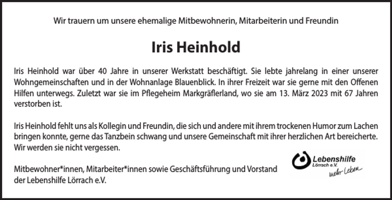 <p>Wir trauern um unsere ehemalige Mitbewohnerin, Mitarbeiterin und Freundin</p><p>Iris Heinhold<br />Iris Heinhold war über 40 Jahre in unserer Werkstatt beschäftigt. Sie lebte jahrelang in einer unserer<br />Wohngemeinschaften und in der Wohnanlage Blauenblick. In ihrer Freizeit war sie gerne mit den Offenen<br />Hilfen unterwegs. Zuletzt war sie im Pflegeheim Markgräflerland, wo sie am 13. März 2023 mit 67 Jahren<br />verstorben ist.<br />Iris Heinhold fehlt uns als Kollegin und Freundin, die sich und andere mit ihrem trockenen Humor zum Lachen<br />bringen konnte, gerne das Tanzbein schwang und unsere Gemeinschaft mit ihrer herzlichen Art bereicherte.<br />Wir werden sie nicht vergessen.<br />Mitbewohner*innen, Mitarbeiter*innen sowie Geschäftsführung und Vorstand<br />der Lebenshilfe Lörrach e.V.</p>