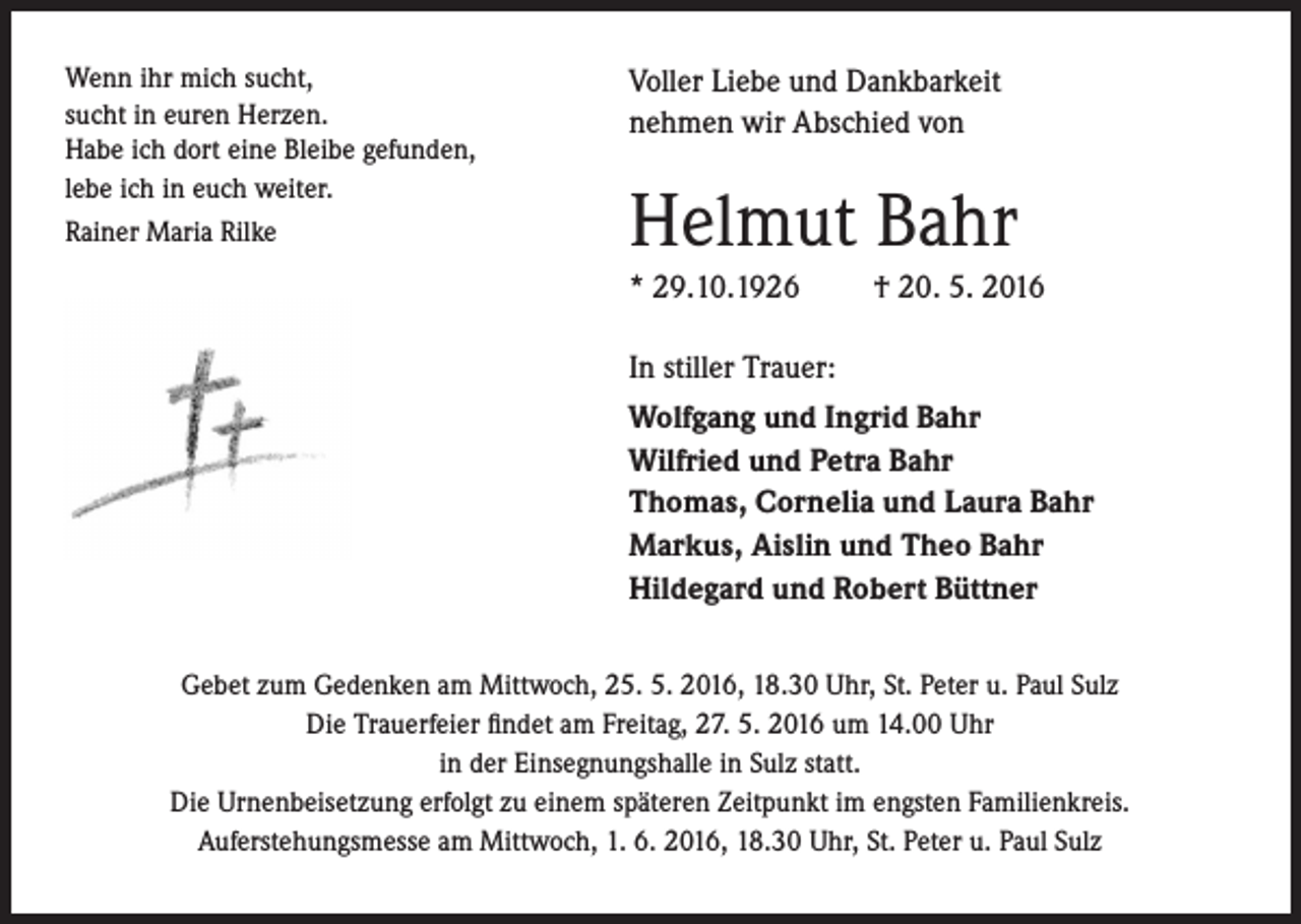 <p>Wenn ihr mich sucht,<br />sucht in euren Herzen.<br />Habe ich dort eine Bleibe gefunden,<br />lebe ich in euch weiter.<br />Rainer Maria Rilke</p><p>Voller Liebe und Dankbarkeit<br />nehmen wir Abschied von</p><p>Helmut Bahr<br />* 29.10.1926</p><p>† 20. 5. 2016</p><p>In stiller Trauer:<br />Wolfgang und Ingrid Bahr<br />Wilfried und Petra Bahr<br />Thomas, Cornelia und Laura Bahr<br />Markus, Aislin und Theo Bahr<br />Hildegard und Robert Büttner</p><p>Gebet zum Gedenken am Mittwoch, 25. 5. 2016, 18.30 Uhr, St. Peter u. Paul Sulz<br />Die Trauerfeier findet am Freitag, 27. 5. 2016 um 14.00 Uhr<br />in der Einsegnungshalle in Sulz statt.<br />Die Urnenbeisetzung erfolgt zu einem späteren Zeitpunkt im engsten Familienkreis.<br />Auferstehungsmesse am Mittwoch, 1. 6. 2016, 18.30 Uhr, St. Peter u. Paul Sulz</p>