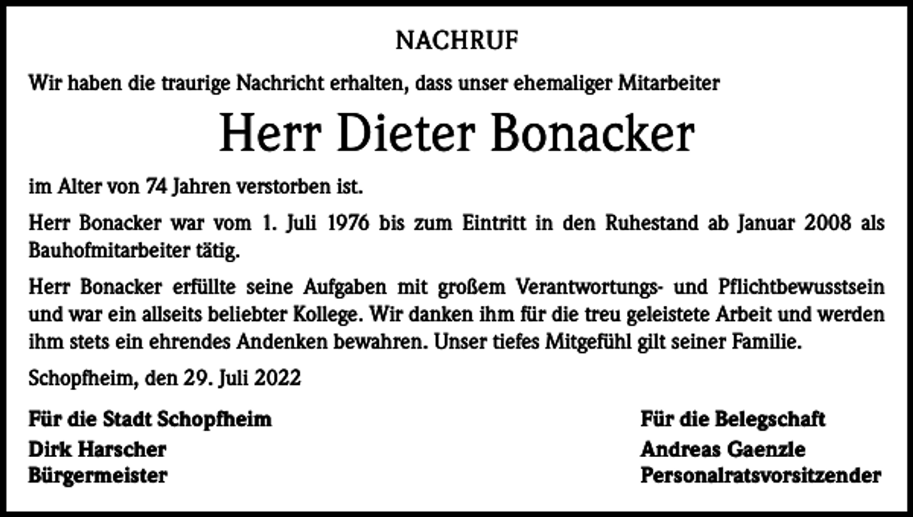 <p>NACHRUF<br />Wir haben die traurige Nachricht erhalten, dass unser ehemaliger Mitarbeiter</p><p>Herr Dieter Bonacker<br />im Alter von 74 Jahren verstorben ist.<br />Herr Bonacker war vom 1. Juli 1976 bis zum Eintritt in den Ruhestand ab Januar 2008 als<br />Bauhofmitarbeiter tätig.<br />Herr Bonacker erfüllte seine Aufgaben mit großem Verantwortungs- und Pflichtbewusstsein<br />und war ein allseits beliebter Kollege. Wir danken ihm für die treu geleistete Arbeit und werden<br />ihm stets ein ehrendes Andenken bewahren. Unser tiefes Mitgefühl gilt seiner Familie.<br />Schopfheim, den 29. Juli 2022<br />Für die Stadt Schopfheim<br />Dirk Harscher<br />Bürgermeister</p><p>Für die Belegschaft<br />Andreas Gaenzle<br />Personalratsvorsitzender</p>