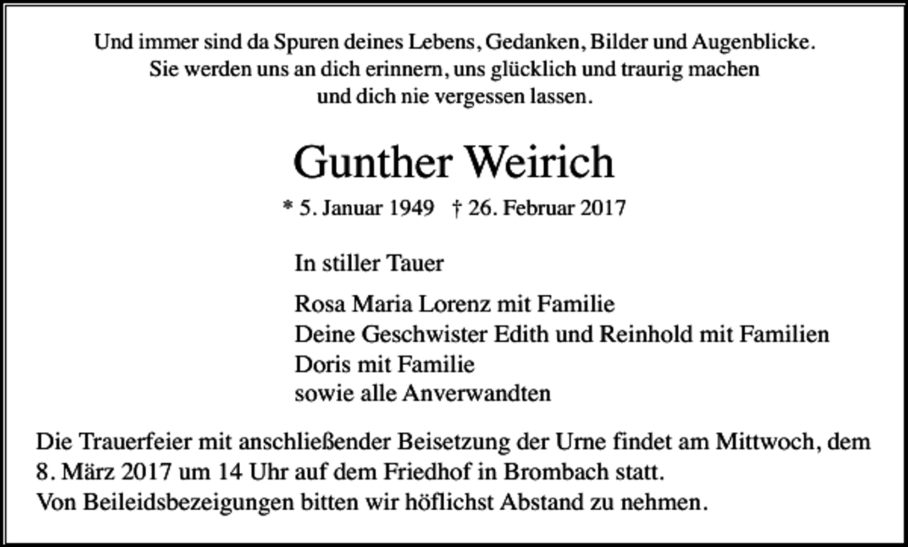 <p>Und immer sind da Spuren deines Lebens, Gedanken, Bilder und Augenblicke.<br />Sie werden uns an dich erinnern, uns glücklich und traurig machen<br />und dich nie vergessen lassen.</p><p>Gunther Weirich<br />* 5. Januar 1949 † 26. Februar 2017</p><p>In stiller Tauer<br />Rosa Maria Lorenz mit Familie<br />Deine Geschwister Edith und Reinhold mit Familien<br />Doris mit Familie<br />sowie alle Anverwandten<br />Die Trauerfeier mit anschließender Beisetzung der Urne findet am Mittwoch, dem<br />8. März 2017 um 14 Uhr auf dem Friedhof in Brombach statt.<br />Von Beileidsbezeigungen bitten wir höflichst Abstand zu nehmen.</p>