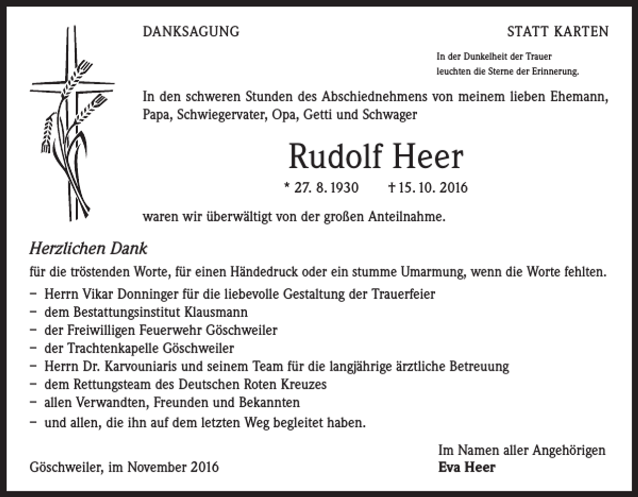 <p>DANKSAGUNG</p><p>STATT KARTEN<br />In der Dunkelheit der Trauer<br />leuchten die Sterne der Erinnerung.</p><p>In den schweren Stunden des Abschiednehmens von meinem lieben Ehemann,<br />Papa, Schwiegervater, Opa, Getti und Schwager</p><p>Rudolf Heer<br />* 27. 8. 1930 † 15. 10. 2016<br />waren wir überwältigt von der großen Anteilnahme.</p><p>Herzlichen Dank<br />für die tröstenden Worte, für einen Händedruck oder ein stumme Umarmung, wenn die Worte fehlten.<br />– Herrn Vikar Donninger für die liebevolle Gestaltung der Trauerfeier<br />– dem Bestattungsinstitut Klausmann<br />– der Freiwilligen Feuerwehr Göschweiler<br />– der Trachtenkapelle Göschweiler<br />– Herrn Dr. Karvouniaris und seinem Team für die langjährige ärztliche Betreuung<br />– dem Rettungsteam des Deutschen Roten Kreuzes<br />– allen Verwandten, Freunden und Bekannten<br />– und allen, die ihn auf dem letzten Weg begleitet haben.</p><p>Göschweiler, im November 2016</p><p>Im Namen aller Angehörigen<br />Eva Heer</p>