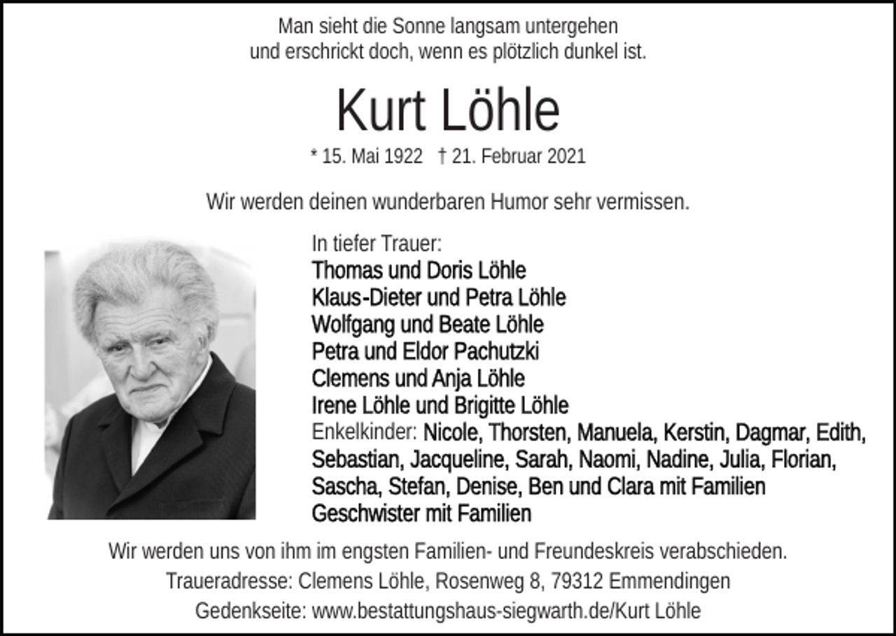 <p>Man sieht die Sonne langsam untergehen<br />und erschrickt doch, wenn es plötzlich dunkel ist.</p><p>Kurt Löhle<br />* 15. Mai 1922 † 21. Februar 2021</p><p>Wir werden deinen wunderbaren Humor sehr vermissen.<br />In tiefer Trauer:</p><p>Enkelkinder:</p><p>Wir werden uns von ihm im engsten Familien- und Freundeskreis verabschieden.<br />Traueradresse: Clemens Löhle, Rosenweg 8, 79312 Emmendingen<br />Gedenkseite: www.bestattungshaus-siegwarth.de/Kurt Löhle</p>