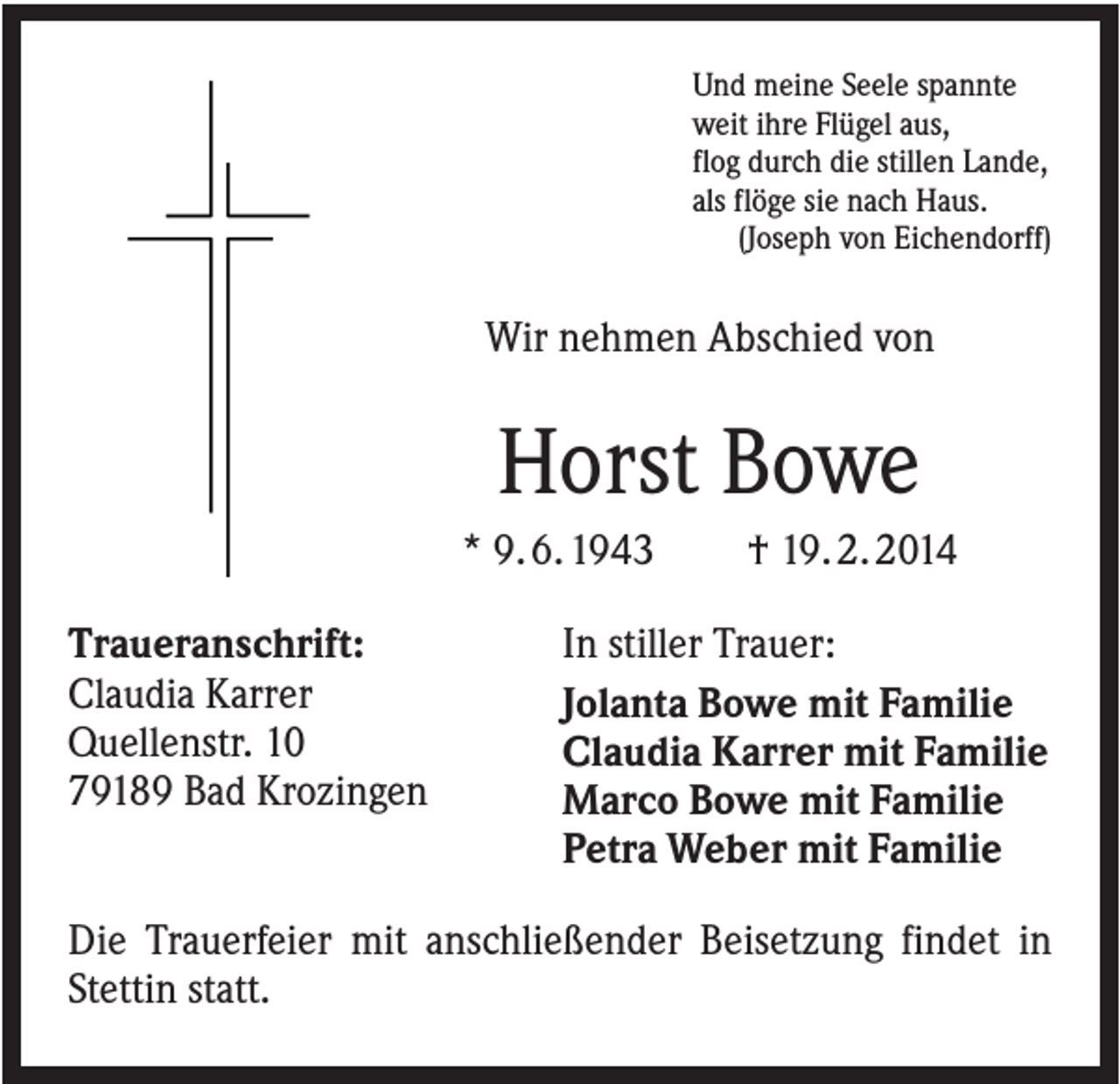 <p>Und meine Seele spannte<br />weit ihre Flügel aus,<br />flog durch die stillen Lande,<br />als flöge sie nach Haus.<br />(Joseph von Eichendorff)</p><p>Wir nehmen Abschied von</p><p>Horst Bowe<br />* 9. 6. 1943<br />Traueranschrift:<br />Claudia Karrer<br />Quellenstr. 10<br />79189 Bad Krozingen</p><p>† 19. 2. 2014</p><p>In stiller Trauer:<br />Jolanta Bowe mit Familie<br />Claudia Karrer mit Familie<br />Marco Bowe mit Familie<br />Petra Weber mit Familie</p><p>Die Trauerfeier mit anschließender Beisetzung findet in<br />Stettin statt.</p>