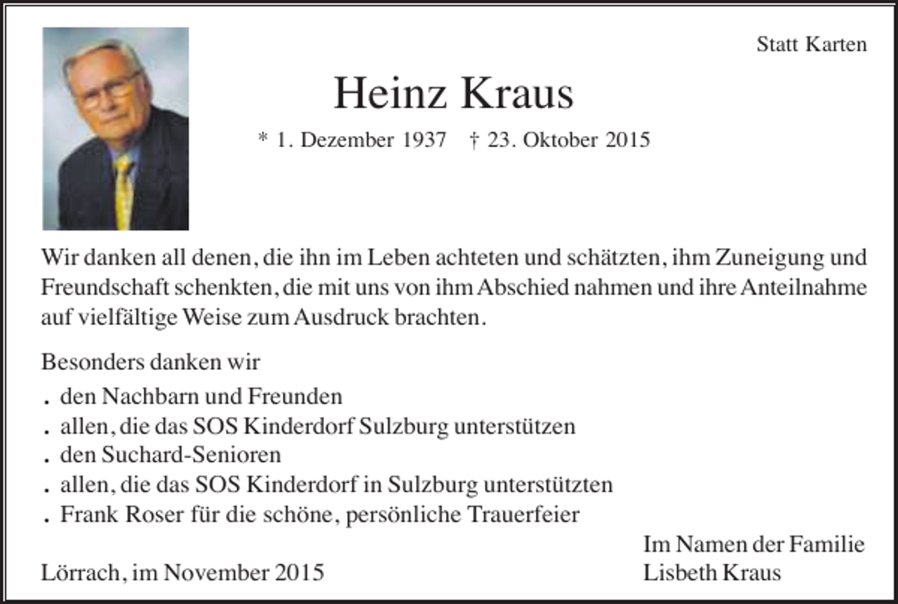 <p>Statt Karten</p><p>Heinz Kraus<br />* 1. Dezember 1937 † 23. Oktober 2015</p><p>Wir danken all denen, die ihn im Leben achteten und schätzten, ihm Zuneigung und<br />Freundschaft schenkten, die mit uns von ihm Abschied nahmen und ihre Anteilnahme<br />auf vielfältige Weise zum Ausdruck brachten.<br />Besonders danken wir<br />. den Nachbarn und Freunden<br />. allen, die das SOS Kinderdorf Sulzburg unterstützen<br />. den Suchard-Senioren<br />. allen, die das SOS Kinderdorf in Sulzburg unterstützten<br />. Frank Roser für die schöne, persönliche Trauerfeier<br />Lörrach, im November 2015</p><p>Im Namen der Familie<br />Lisbeth Kraus</p>