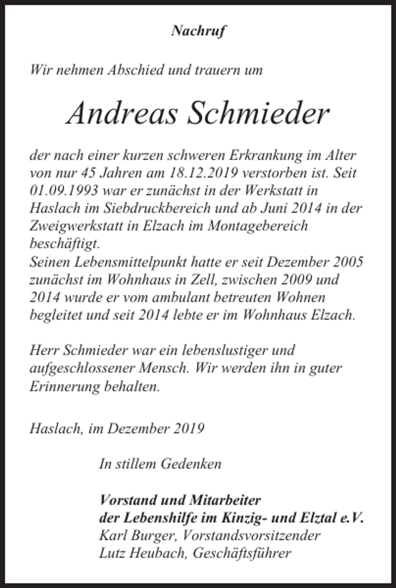<p>Nachruf<br />Wir nehmen Abschied und trauern um</p><p>Andreas Schmieder<br />der nach einer kurzen schweren Erkrankung im Alter<br />von nur 45 Jahren am 18.12.2019 verstorben ist. Seit<br />01.09.1993 war er zunächst in der Werkstatt in<br />Haslach im Siebdruckbereich und ab Juni 2014 in der<br />Zweigwerkstatt in Elzach im Montagebereich<br />beschäftigt.<br />Seinen Lebensmittelpunkt hatte er seit Dezember 2005<br />zunächst im Wohnhaus in Zell, zwischen 2009 und<br />2014 wurde er vom ambulant betreuten Wohnen<br />begleitet und seit 2014 lebte er im Wohnhaus Elzach.<br />Herr Schmieder war ein lebenslustiger und<br />aufgeschlossener Mensch. Wir werden ihn in guter<br />Erinnerung behalten.<br />Haslach, im Dezember 2019<br />In stillem Gedenken<br />Vorstand und Mitarbeiter<br />der Lebenshilfe im Kinzig- und Elztal e.V.<br />Karl Burger, Vorstandsvorsitzender<br />Lutz Heubach, Geschäftsführer</p>