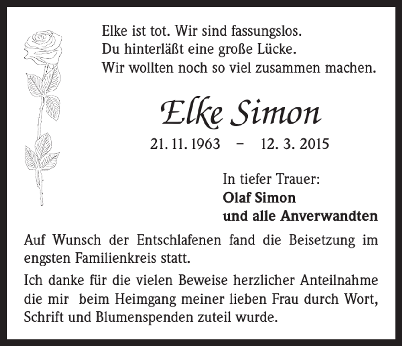 <p>Elke ist tot. Wir sind fassungslos.<br />Du hinterläßt eine große Lücke.<br />Wir wollten noch so viel zusammen machen.</p><p>Elke Simon<br />21. 11. 1963 – 12. 3. 2015<br />In tiefer Trauer:<br />Olaf Simon<br />und alle Anverwandten<br />Auf Wunsch der Entschlafenen fand die Beisetzung im<br />engsten Familienkreis statt.<br />Ich danke für die vielen Beweise herzlicher Anteilnahme<br />die mir beim Heimgang meiner lieben Frau durch Wort,<br />Schrift und Blumenspenden zuteil wurde.</p>