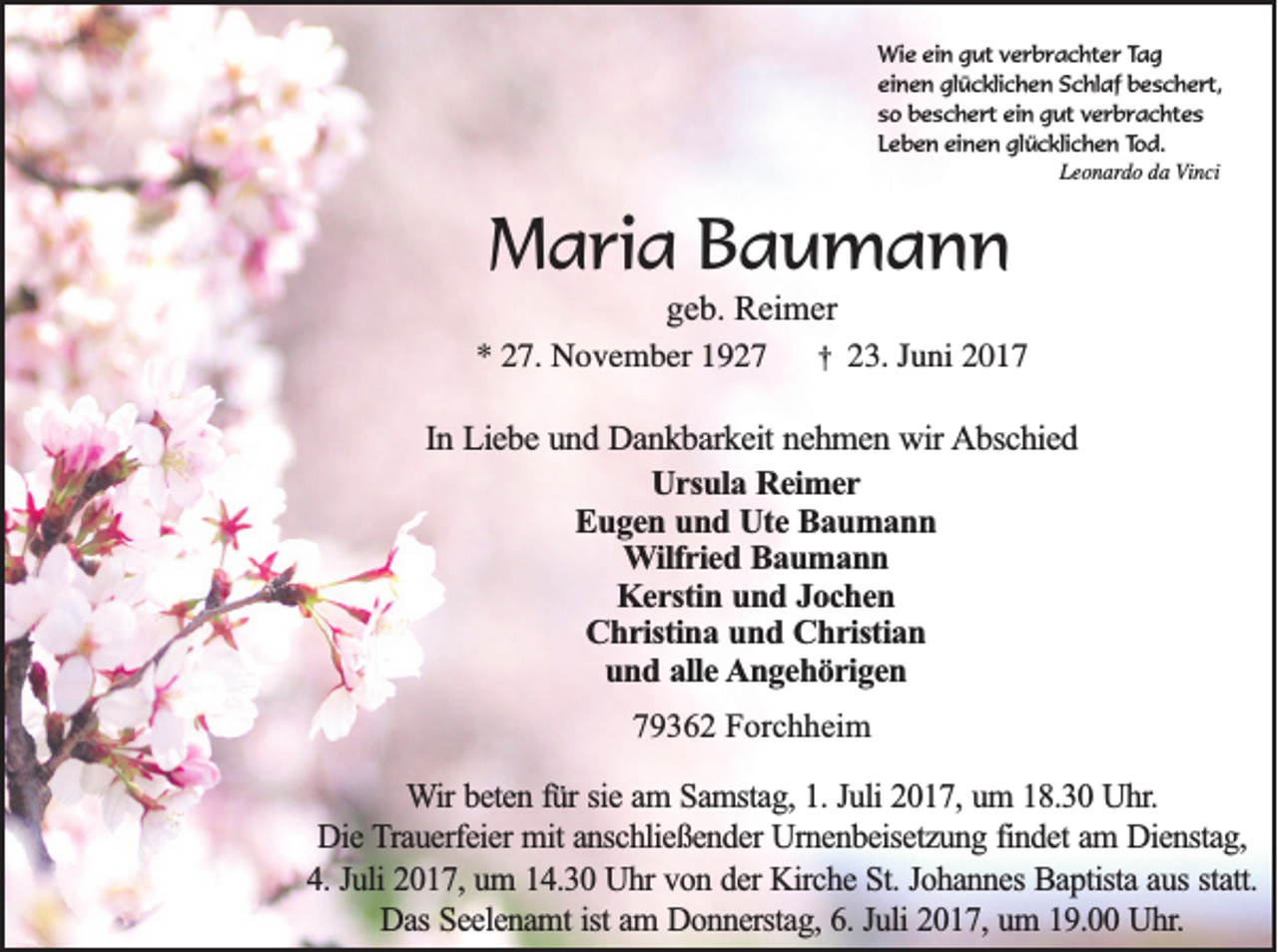 <p>Wie ein gut verbrachter Tag<br />einen glücklichen Schlaf beschert,<br />so beschert ein gut verbrachtes<br />Leben einen glücklichen Tod.<br />Leonardo da Vinci</p><p>Maria Baumann<br />geb. Reimer<br />* 27. November 1927 † 23. Juni 2017<br />In Liebe und Dankbarkeit nehmen wir Abschied<br />Ursula Reimer<br />Eugen und Ute Baumann<br />Wilfried Baumann<br />Kerstin und Jochen<br />Christina und Christian<br />und alle Angehörigen<br />79362 Forchheim</p><p>Wir beten für sie am Samstag, 1. Juli 2017, um 18.30 Uhr.<br />Die Trauerfeier mit anschließender Urnenbeisetzung findet am Dienstag,<br />4. Juli 2017, um 14.30 Uhr von der Kirche St. Johannes Baptista aus statt.<br />Das Seelenamt ist am Donnerstag, 6. Juli 2017, um 19.00 Uhr.</p>