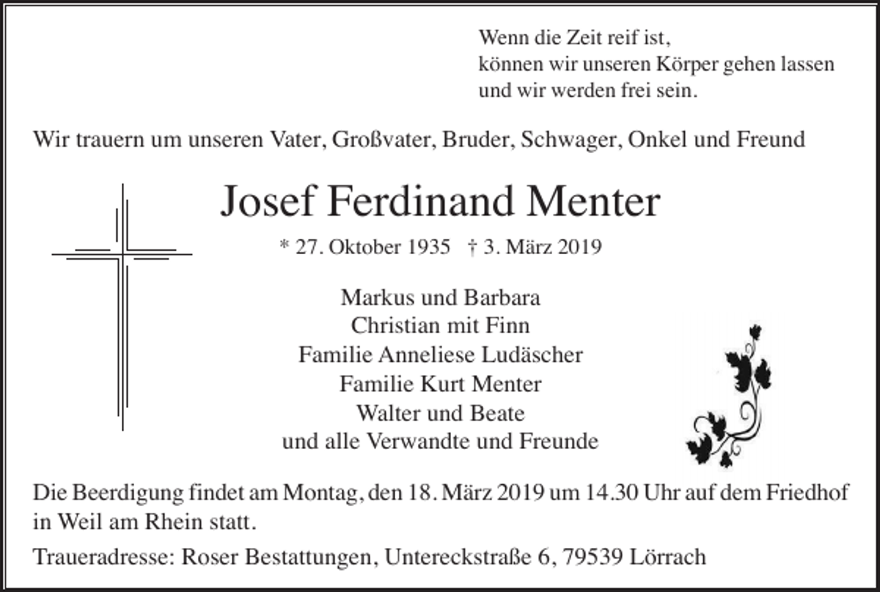 <p>Wenn die Zeit reif ist,<br />können wir unseren Körper gehen lassen<br />und wir werden frei sein.</p><p>Wir trauern um unseren Vater, Großvater, Bruder, Schwager, Onkel und Freund</p><p>Josef Ferdinand Menter<br />* 27. Oktober 1935 † 3. März 2019</p><p>Markus und Barbara<br />Christian mit Finn<br />Familie Anneliese Ludäscher<br />Familie Kurt Menter<br />Walter und Beate<br />und alle Verwandte und Freunde<br />Die Beerdigung findet am Montag, den 18. März 2019 um 14.30 Uhr auf dem Friedhof<br />in Weil am Rhein statt.<br />Traueradresse: Roser Bestattungen, Untereckstraße 6, 79539 Lörrach</p>