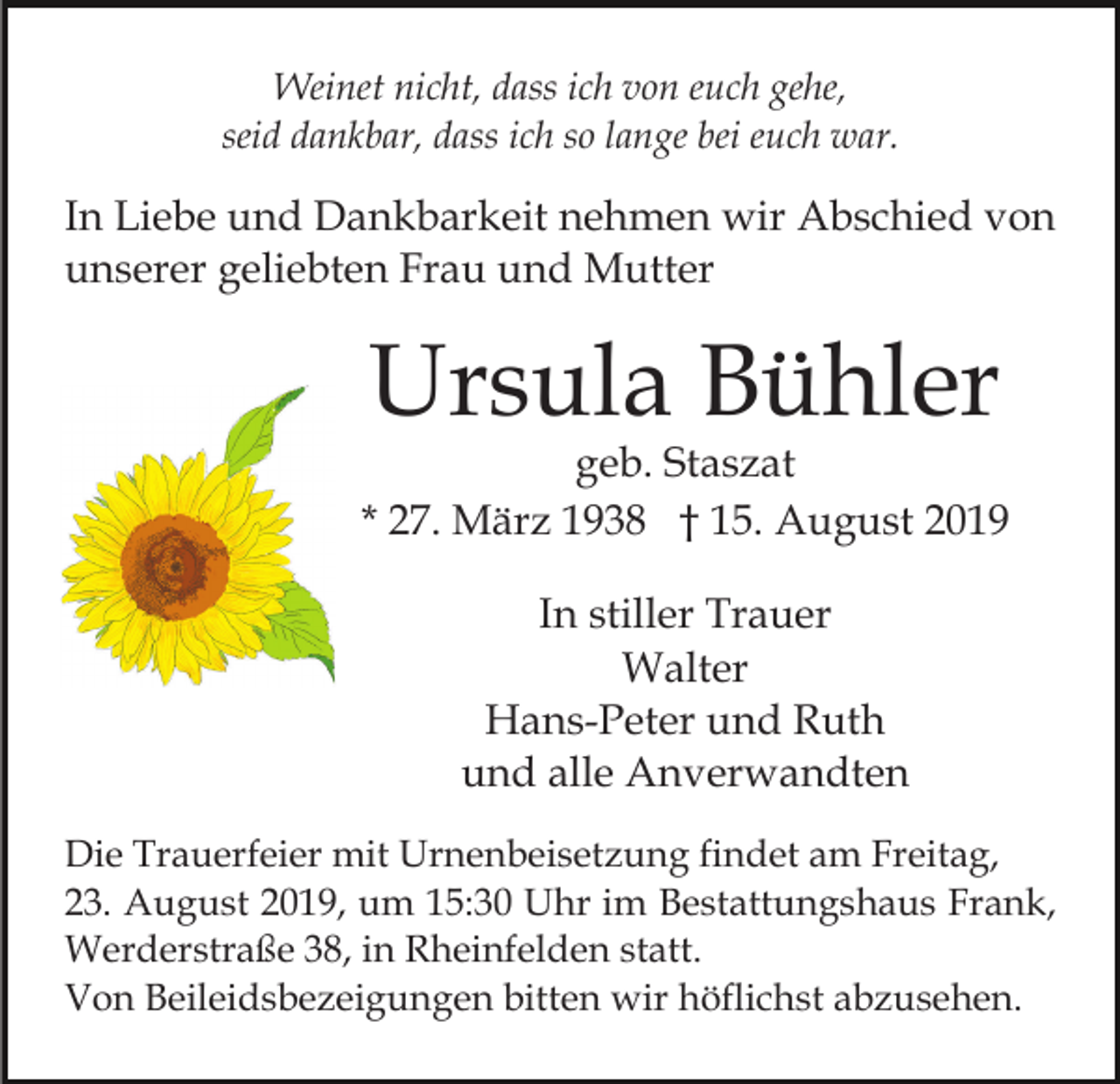 <p>Weinet nicht, dass ich von euch gehe,<br />seid dankbar, dass ich so lange bei euch war.</p><p>In Liebe und Dankbarkeit nehmen wir Abschied von<br />unserer geliebten Frau und Mutter</p><p>Ursula Bühler</p><p>geb. Staszat<br />* 27. März 1938 † 15. August 2019<br />In stiller Trauer<br />Walter<br />Hans-Peter und Ruth<br />und alle Anverwandten<br />Die Trauerfeier mit Urnenbeisetzung findet am Freitag,<br />23. August 2019, um 15:30 Uhr im Bestattungshaus Frank,<br />Werderstraße 38, in Rheinfelden statt.<br />Von Beileidsbezeigungen bitten wir höflichst abzusehen.</p>