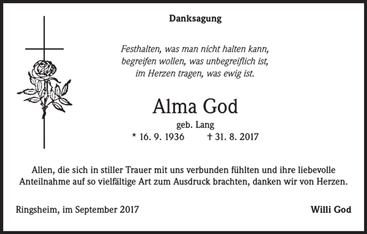 <p>Danksagung<br />Festhalten, was man nicht halten kann,<br />begreifen wollen, was unbegreiflich ist,<br />im Herzen tragen, was ewig ist.</p><p>Alma God<br />geb. Lang<br />* 16. 9. 1936<br />† 31. 8. 2017<br />Allen, die sich in stiller Trauer mit uns verbunden fühlten und ihre liebevolle<br />Anteilnahme auf so vielfältige Art zum Ausdruck brachten, danken wir von Herzen.<br />Ringsheim, im September 2017</p><p>Willi God</p>