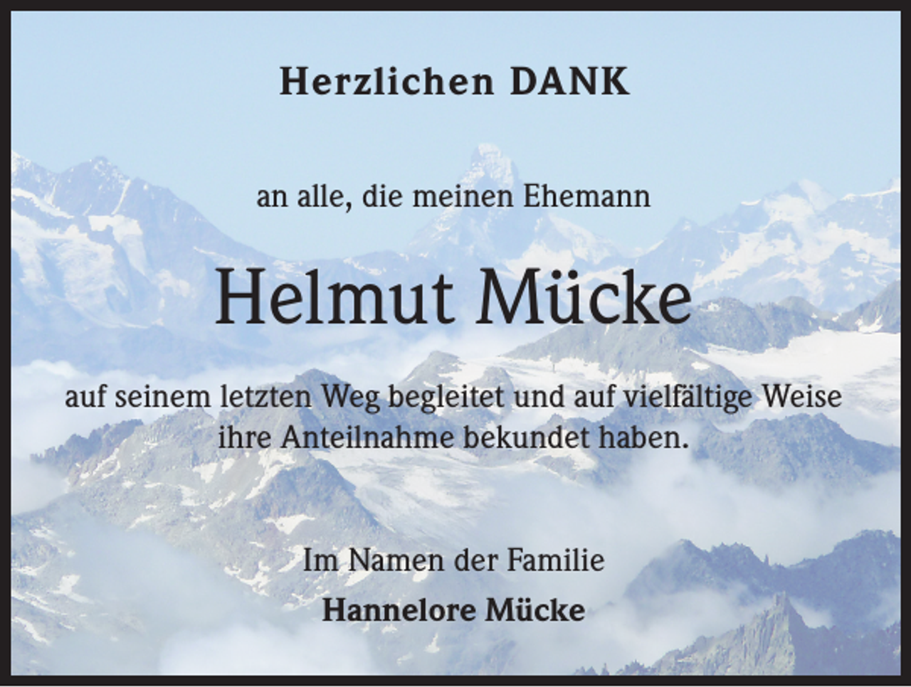 <p>Herzlichen DANK<br />an alle, die meinen Ehemann</p><p>Helmut Mücke<br />auf seinem letzten Weg begleitet und auf vielfältige Weise<br />ihre Anteilnahme bekundet haben.<br />Im Namen der Familie<br />Hannelore Mücke</p>