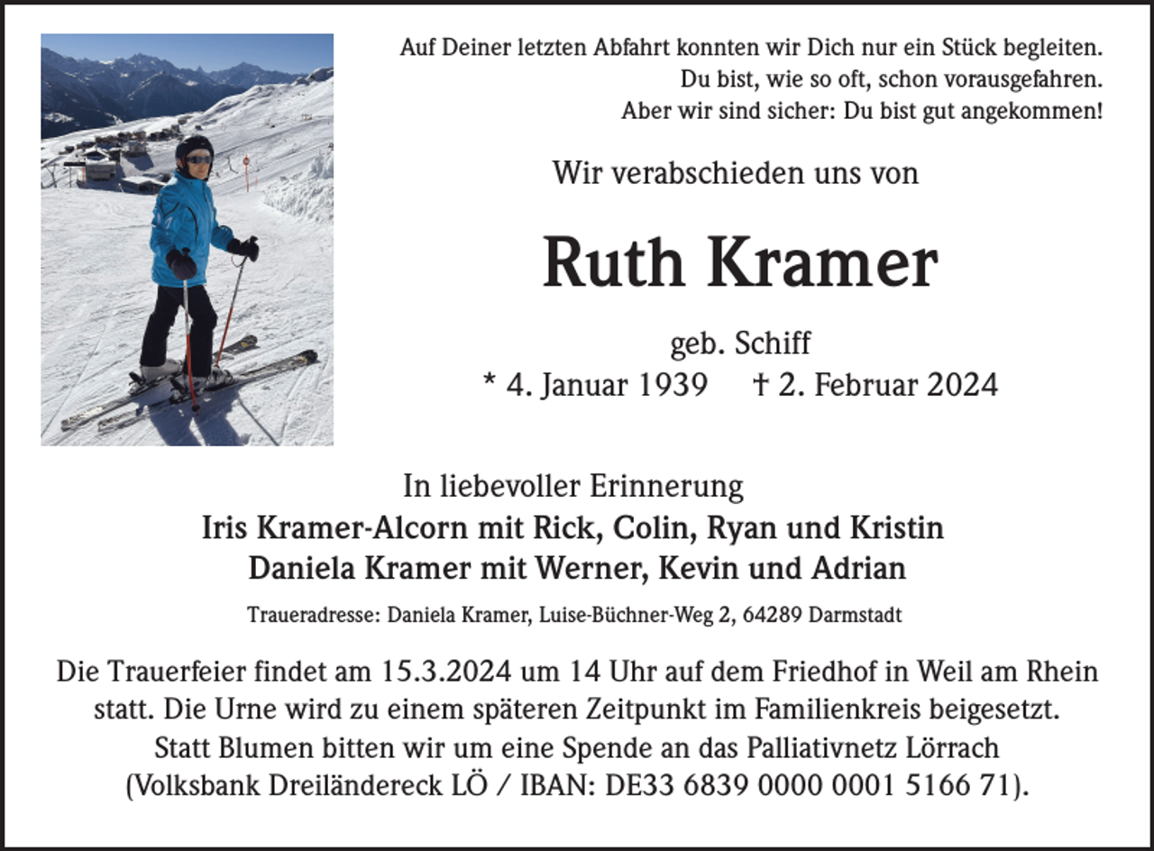 <p>Auf Deiner letzten Abfahrt konnten wir Dich nur ein Stück begleiten.<br />Du bist, wie so oft, schon vorausgefahren.<br />Aber wir sind sicher: Du bist gut angekommen!</p><p>Wir verabschieden uns von</p><p>Ruth Kramer<br />geb. Schiff<br />* 4. Januar 1939 † 2. Februar 2024<br />In liebevoller Erinnerung<br />Iris Kramer-Alcorn mit Rick, Colin, Ryan und Kristin<br />Daniela Kramer mit Werner, Kevin und Adrian<br />Traueradresse: Daniela Kramer, Luise-Büchner-Weg 2, 64289 Darmstadt</p><p>Die Trauerfeier findet am 15.3.2024 um 14 Uhr auf dem Friedhof in Weil am Rhein<br />statt. Die Urne wird zu einem späteren Zeitpunkt im Familienkreis beigesetzt.<br />Statt Blumen bitten wir um eine Spende an das Palliativnetz Lörrach<br />(Volksbank Dreiländereck LÖ / IBAN: DE33 6839 01 5166 71).</p>
