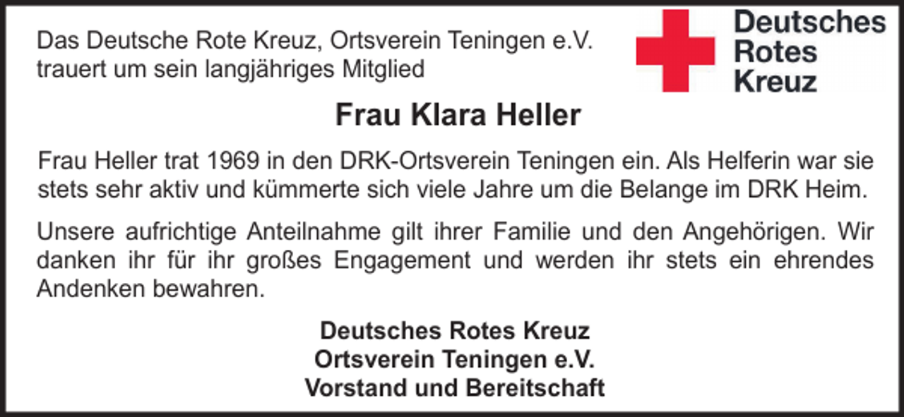 <p>Das Deutsche Rote Kreuz, Ortsverein Teningen e.V.<br />trauert um sein langjähriges Mitglied</p><p>Frau Klara Heller<br />Frau Heller trat 1969 in den DRK-Ortsverein Teningen ein. Als Helferin war sie<br />stets sehr aktiv und kümmerte sich viele Jahre um die Belange im DRK Heim.<br />Unsere aufrichtige Anteilnahme gilt ihrer Familie und den Angehörigen. Wir<br />danken ihr für ihr großes Engagement und werden ihr stets ein ehrendes<br />Andenken bewahren.<br />Deutsches Rotes Kreuz<br />Ortsverein Teningen e.V.<br />Vorstand und Bereitschaft</p>