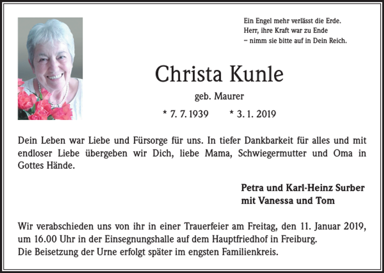 <p>Ein Engel mehr verlässt die Erde.<br />Herr, ihre Kraft war zu Ende<br />– nimm sie bitte auf in Dein Reich.</p><p>Christa Kunle<br />geb. Maurer<br />* 7. 7. 1939 * 3. 1. 2019<br />Dein Leben war Liebe und Fürsorge für uns. In tiefer Dankbarkeit für alles und mit<br />­endloser Liebe übergeben wir Dich, liebe Mama, Schwiegermutter und Oma in<br />Gottes Hände.<br />Petra und Karl-Heinz Surber<br />mit Vanessa und Tom<br />Wir verabschieden uns von ihr in einer Trauerfeier am Freitag, den 11. Januar 2019,<br />um 16.00 Uhr in der Einsegnungshalle auf dem Hauptfriedhof in Freiburg.<br />Die Beisetzung der Urne erfolgt später im engsten Familienkreis.</p>