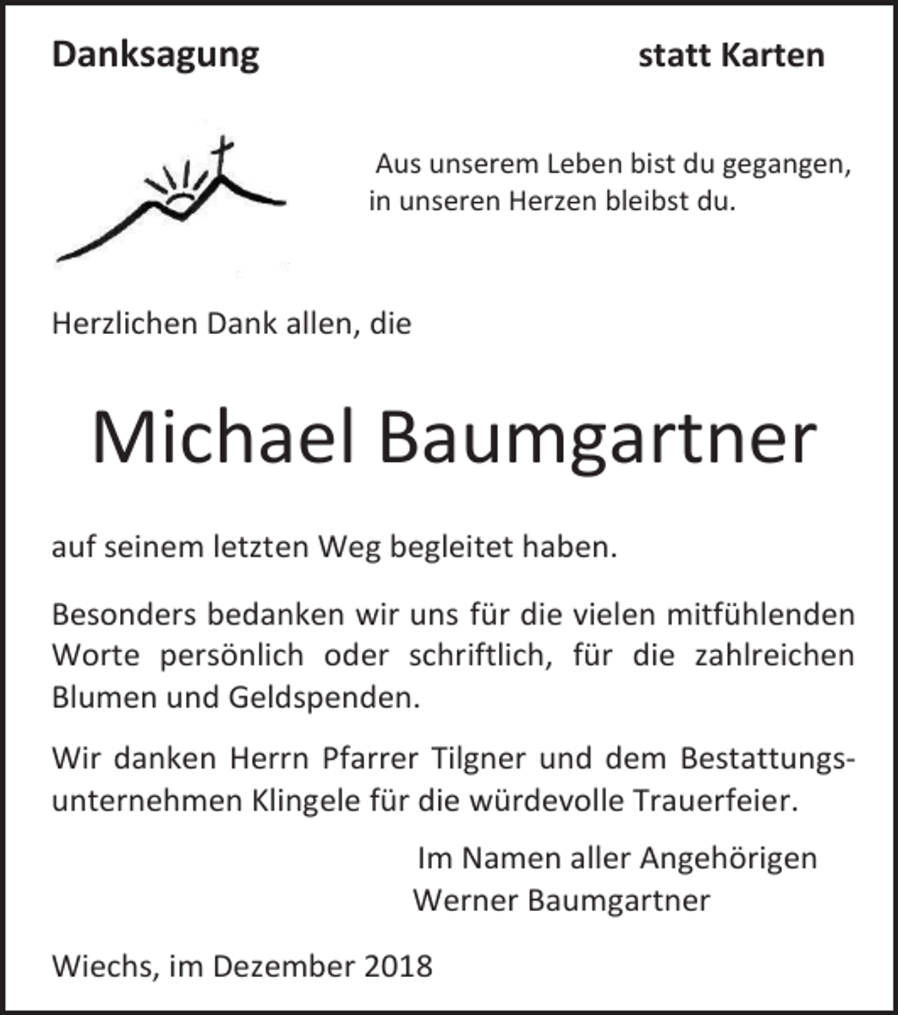 <p>Danksagung</p><p>statt Karten<br />Aus unserem Leben bist du gegangen,<br />in unseren Herzen bleibst du.</p><p>Herzlichen Dank allen, die</p><p>Michael Baumgartner<br />auf seinem letzten Weg begleitet haben.<br />Besonders bedanken wir uns für die vielen mitfühlenden<br />Worte persönlich oder schriftlich, für die zahlreichen<br />Blumen und Geldspenden.<br />Wir danken Herrn Pfarrer Tilgner und dem Bestattungsunternehmen Klingele für die würdevolle Trauerfeier.<br />Im Namen aller Angehörigen<br />Werner Baumgartner<br />Wiechs, im Dezember 2018</p>