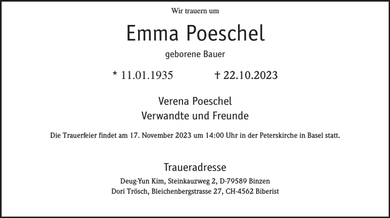 <p>Wir trauern um</p><p>Emma Poeschel<br />geborene Bauer</p><p>* 11.01.1935</p><p>† 22.10.2023</p><p>Verena Poeschel<br />Verwandte und Freunde<br />Die Trauerfeier findet am 17. November 2023 um 14:00 Uhr in der Peterskirche in Basel statt.</p><p>Traueradresse<br />Deug-Yun Kim, Steinkauzweg 2, D-79589 Binzen<br />Dori Trösch, Bleichenbergstrasse 27, CH-4562 Biberist</p>