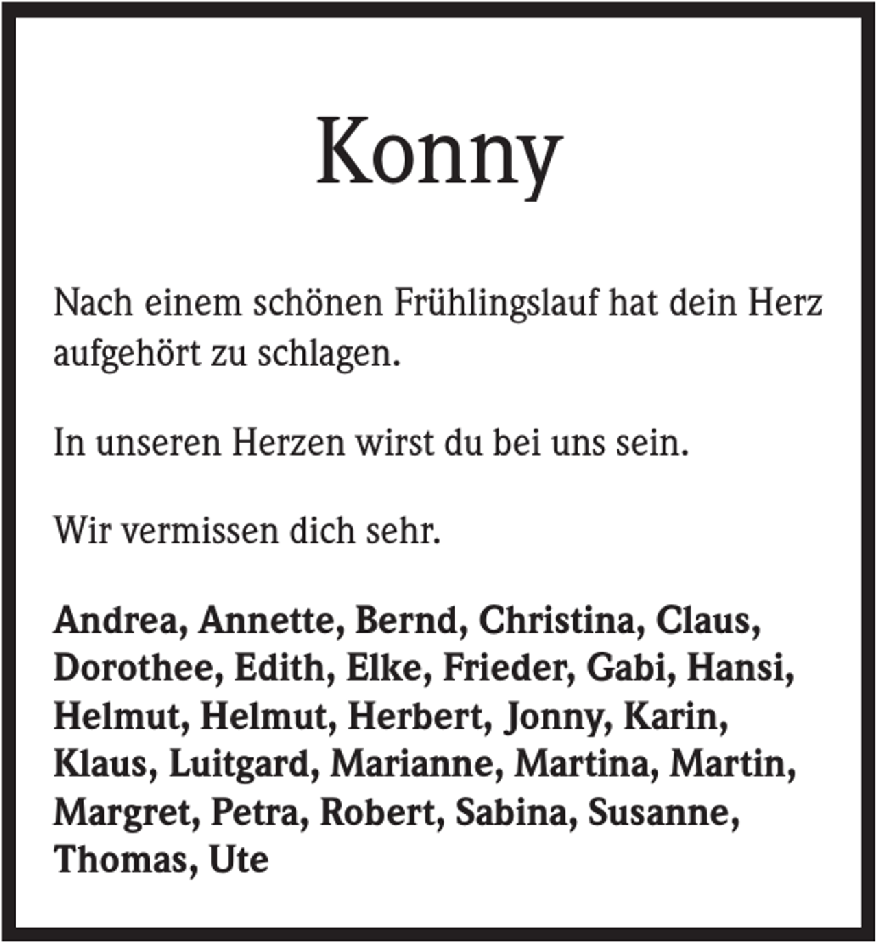 <p>Konny<br />Nach einem schönen Frühlingslauf hat dein Herz<br />aufgehört zu schlagen.<br />In unseren Herzen wirst du bei uns sein.<br />Wir vermissen dich sehr.<br />Andrea, Annette, Bernd, Christina, Claus,<br />Dorothee, Edith, Elke, Frieder, Gabi, Hansi,<br />Helmut, Helmut, Herbert, Jonny, Karin,<br />Klaus, Luitgard, Marianne, Martina, Martin,<br />Margret, Petra, Robert, Sabina, Susanne,<br />Thomas, Ute</p>