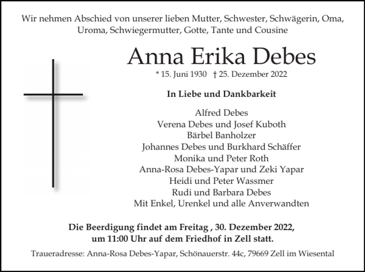 <p>Wir nehmen Abschied von unserer lieben Mutter, Schwester, Schwägerin, Oma,<br />Uroma, Schwiegermutter, Gotte, Tante und Cousine</p><p>Anna Erika Debes<br />* 15. Juni 1930 † 25. Dezember 2022</p><p>In Liebe und Dankbarkeit<br />Alfred Debes<br />Verena Debes und Josef Kuboth<br />Bärbel Banholzer<br />Johannes Debes und Burkhard Schäffer<br />Monika und Peter Roth<br />Anna-Rosa Debes-Yapar und Zeki Yapar<br />Heidi und Peter Wassmer<br />Rudi und Barbara Debes<br />Mit Enkel, Urenkel und alle Anverwandten<br />Die Beerdigung findet am Freitag , 30. Dezember 2022,<br />um 11:00 Uhr auf dem Friedhof in Zell statt.<br />Traueradresse: Anna-Rosa Debes-Yapar, Schönauerstr. 44c, 79669 Zell im Wiesental</p>