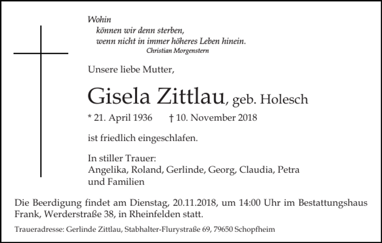 <p>Wohin<br />können wir denn sterben,<br />wenn nicht in immer höheres Leben hinein.<br />Christian Morgenstern</p><p>Unsere liebe Mutter,</p><p>Gisela Zittlau, geb. Holesch<br />* 21. April 1936</p><p>† 10. November 2018</p><p>ist friedlich eingeschlafen.<br />In stiller Trauer:<br />Angelika, Roland, Gerlinde, Georg, Claudia, Petra<br />und Familien<br />Die Beerdigung findet am Dienstag, 20.11.2018, um 14:00 Uhr im Bestattungshaus<br />Frank, Werderstraße 38, in Rheinfelden statt.<br />Traueradresse: Gerlinde Zittlau, Stabhalter-Flurystraße 69, 79650 Schopfheim</p>