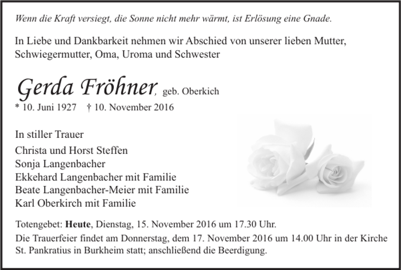 <p>Wenn die Kraft versiegt, die Sonne nicht mehr wärmt, ist Erlösung eine Gnade.</p><p>In Liebe und Dankbarkeit nehmen wir Abschied von unserer lieben Mutter,<br />Schwiegermutter, Oma, Uroma und Schwester</p><p>Gerda Fröhner</p><p>, geb. Oberkich</p><p>* 10. Juni 1927</p><p>† 10. November 2016</p><p>In stiller Trauer<br />Christa und Horst Steffen<br />Sonja Langenbacher<br />Ekkehard Langenbacher mit Familie<br />Beate Langenbacher-Meier mit Familie<br />Karl Oberkirch mit Familie<br />Totengebet: Heute, Dienstag, 15. November 2016 um 17.30 Uhr.<br />Die Trauerfeier findet am Donnerstag, dem 17. November 2016 um 14.00 Uhr in der Kirche<br />St. Pankratius in Burkheim statt; anschließend die Beerdigung.</p>