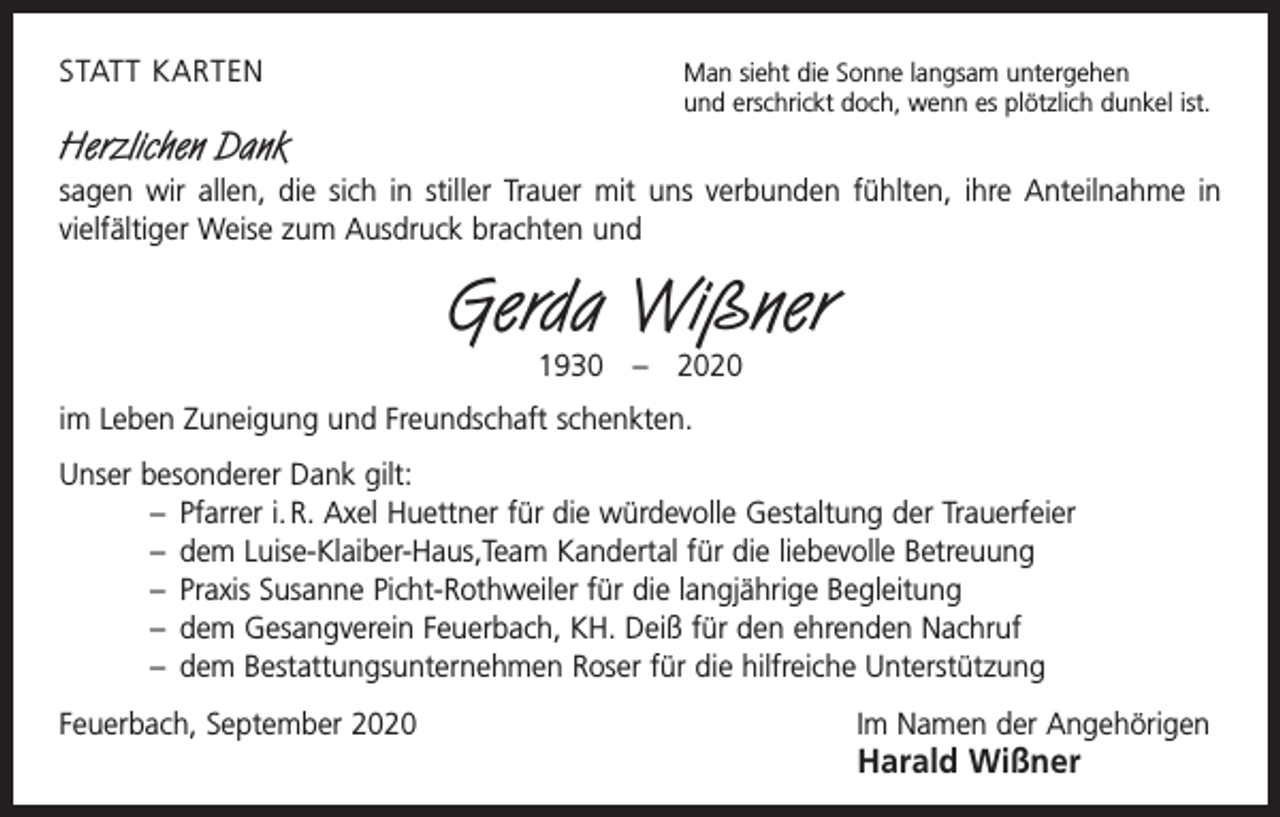 <p>STATT KARTEN</p><p>Man sieht die Sonne langsam untergehen</p><p>und erschrickt doch, wenn es plötzlich dunkel ist.</p><p>Herzlichen Dank<br />sagen wir allen, die sich in stiller Trauer mit uns verbunden fühlten, ihre Anteilnahme in<br />­vielfältiger Weise zum Ausdruck brachten und</p><p>Gerda Wißner<br />1930 – 2020</p><p>im Leben Zuneigung und Freundschaft schenkten.<br />Unser besonderer Dank gilt:<br />– Pfarrer i. R. Axel Huettner für die würdevolle Gestaltung der Trauerfeier<br />– dem Luise-Klaiber-Haus,Team Kandertal für die liebevolle Betreuung<br />– Praxis Susanne Picht-Rothweiler für die langjährige Begleitung<br />– dem Gesangverein Feuerbach, KH. Deiß für den ehrenden Nachruf<br />– dem Bestattungsunternehmen Roser für die hilfreiche Unterstützung<br />Feuerbach, September 2020 Im Namen der Angehörigen</p><p>Harald Wißner</p>