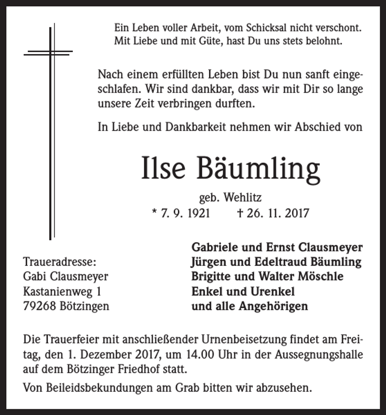 <p>Ein Leben voller Arbeit, vom Schicksal nicht verschont.<br />Mit Liebe und mit Güte, hast Du uns stets belohnt.</p><p>Nach einem erfüllten Leben bist Du nun sanft eingeschlafen. Wir sind dankbar, dass wir mit Dir so lange<br />unsere Zeit verbringen durften.<br />In Liebe und Dankbarkeit nehmen wir Abschied von</p><p>Ilse Bäumling<br />geb. Wehlitz<br />* 7. 9. 1921 † 26. 11. 2017</p><p>Traueradresse:<br />Gabi Clausmeyer<br />Kastanienweg 1<br />79268 Bötzingen</p><p>Gabriele und Ernst Clausmeyer<br />Jürgen und Edeltraud Bäumling<br />Brigitte und Walter Möschle<br />Enkel und Urenkel<br />und alle Angehörigen</p><p>Die Trauerfeier mit anschließender Urnenbeisetzung findet am Freitag, den 1. Dezember 2017, um 14.00 Uhr in der Aussegnungshalle<br />auf dem Bötzinger Friedhof statt.<br />Von Beileidsbekundungen am Grab bitten wir abzusehen.</p>