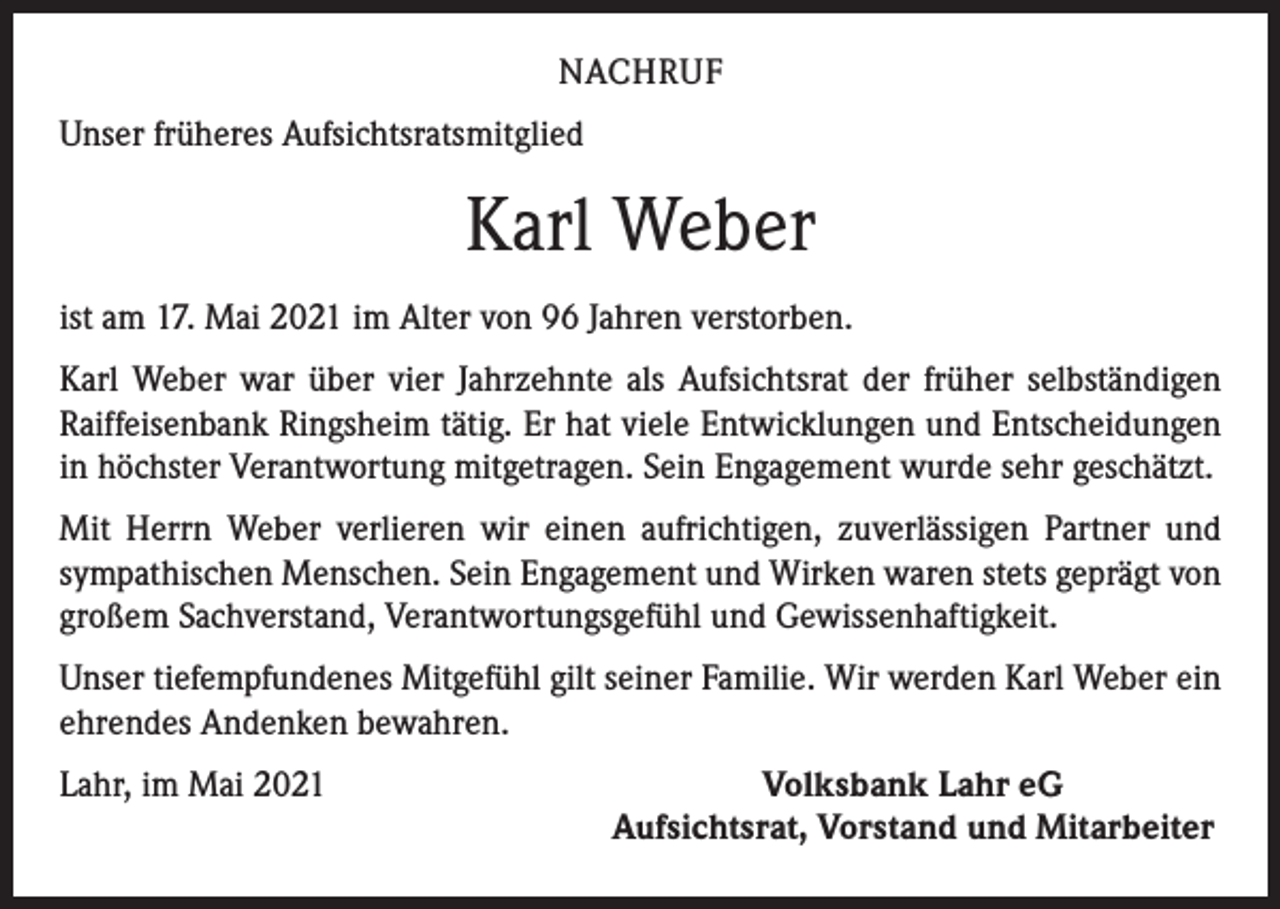 <p>NACHRUF<br />Unser früheres Aufsichtsratsmitglied</p><p>Karl Weber<br />ist am 17. Mai 2021 im Alter von 96 Jahren verstorben.<br />Karl Weber war über vier Jahrzehnte als Aufsichtsrat der früher selbständigen<br />Raiff­eisenbank Ringsheim tätig. Er hat viele Entwicklungen und Entscheidungen<br />in höchster Verantwortung mitgetragen. Sein Engagement wurde sehr geschätzt.<br />Mit Herrn Weber verlieren wir einen aufrichtigen, zuverlässigen Partner und<br />­sympathischen Menschen. Sein Engagement und Wirken waren stets geprägt von<br />großem Sachverstand, Verantwortungsgefühl und Gewissenhaftigkeit.<br />Unser tiefempfundenes Mitgefühl gilt seiner Familie. Wir werden Karl Weber ein<br />ehrendes Andenken bewahren.<br />Lahr, im Mai 2021</p><p>Volksbank Lahr eG<br />Aufsichtsrat, Vorstand und Mitarbeiter</p>