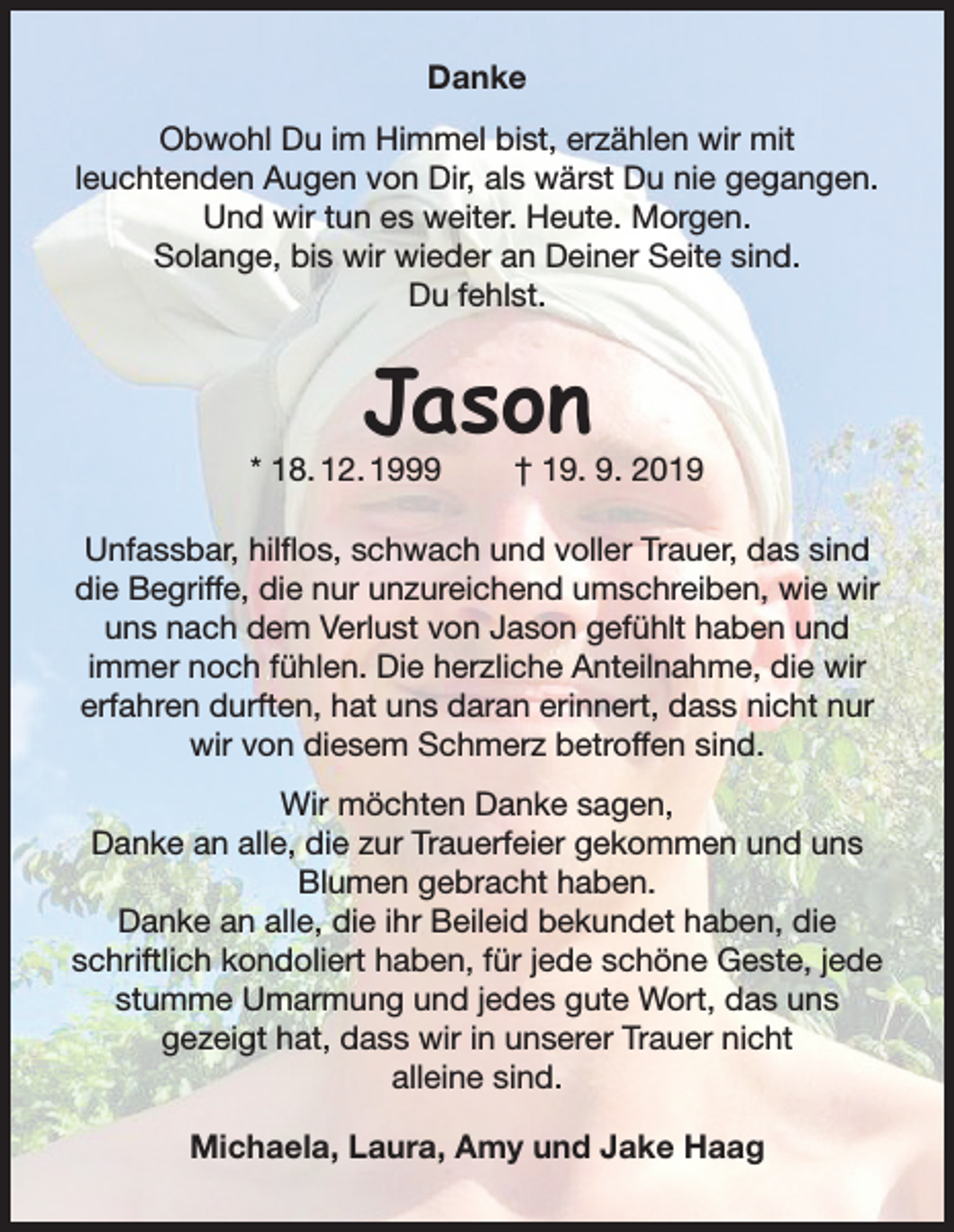 <p>Danke<br />Obwohl Du im Himmel bist, erzählen wir mit<br />leuchtenden Augen von Dir, als wärst Du nie gegangen.<br />Und wir tun es weiter. Heute. Morgen.<br />Solange, bis wir wieder an Deiner Seite sind.<br />Du fehlst.</p><p>Jason</p><p>* 18. 12. 1999</p><p>† 19. 9. 2019</p><p>Unfassbar, hilflos, schwach und voller Trauer, das sind<br />die Begriffe, die nur unzureichend umschreiben, wie wir<br />uns nach dem Verlust von Jason gefühlt haben und<br />immer noch fühlen. Die herzliche Anteilnahme, die wir<br />erfahren durften, hat uns daran erinnert, dass nicht nur<br />wir von diesem Schmerz betroffen sind.<br />Wir möchten Danke sagen,<br />Danke an alle, die zur Trauerfeier gekommen und uns<br />Blumen gebracht haben.<br />Danke an alle, die ihr Beileid bekundet haben, die<br />schriftlich kondoliert haben, für jede schöne Geste, jede<br />stumme Umarmung und jedes gute Wort, das uns<br />gezeigt hat, dass wir in unserer Trauer nicht<br />alleine sind.<br />Michaela, Laura, Amy und Jake Haag</p>