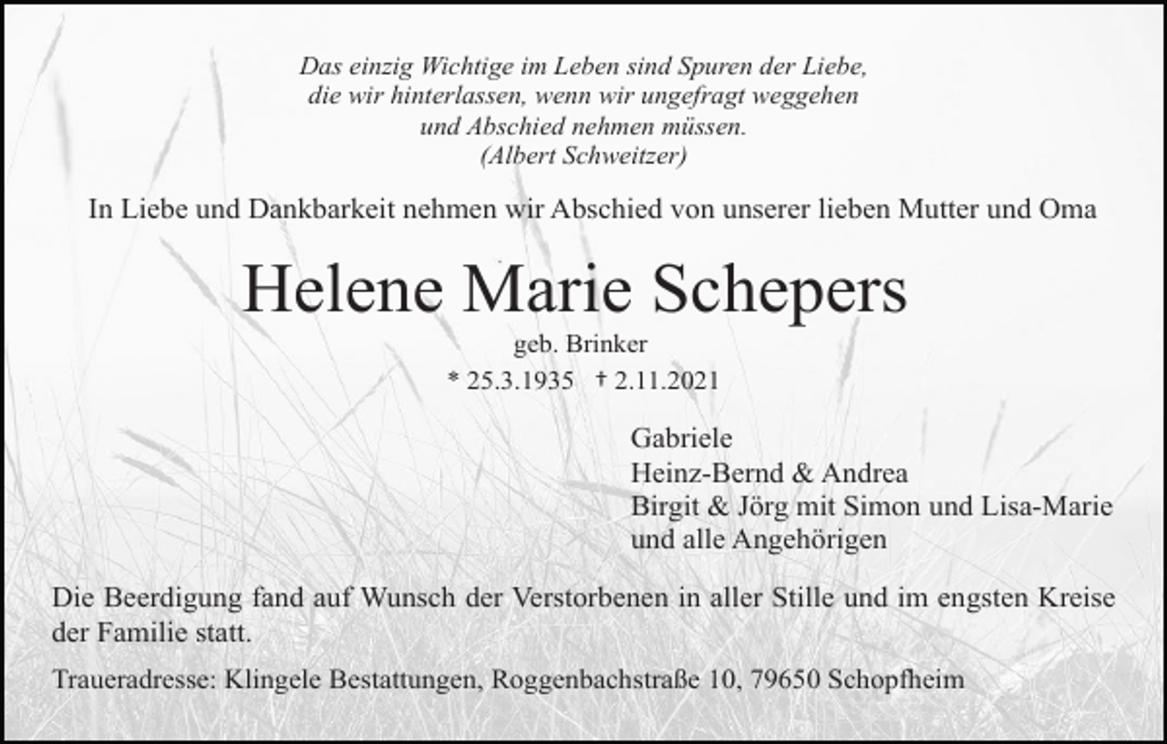<p>Das einzig Wichtige im Leben sind Spuren der Liebe,<br />die wir hinterlassen, wenn wir ungefragt weggehen<br />und Abschied nehmen müssen.<br />(Albert Schweitzer)</p><p>In Liebe und Dankbarkeit nehmen wir Abschied von unserer lieben Mutter und Oma</p><p>Helene Marie Schepers<br />geb. Brinker<br />* 25.3.1935 † 2.11.2021</p><p>Gabriele<br />Heinz-Bernd &amp; Andrea<br />Birgit &amp; Jörg mit Simon und Lisa-Marie<br />und alle Angehörigen<br />Die Beerdigung fand auf Wunsch der Verstorbenen in aller Stille und im engsten Kreise<br />der Familie statt.<br />Traueradresse: Klingele Bestattungen, Roggenbachstraße 10, 79650 Schopfheim</p>