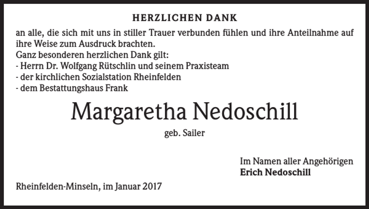 <p>H ERZLI CH EN D ANK<br />an alle, die sich mit uns in stiller Trauer verbunden fühlen und ihre Anteilnahme auf<br />ihre Weise zum Ausdruck brachten.<br />Ganz besonderen herzlichen Dank gilt:<br />- Herrn Dr. Wolfgang Rütschlin und seinem Praxisteam<br />- der kirchlichen Sozialstation Rheinfelden<br />- dem Bestattungshaus Frank</p><p>Margaretha Nedoschill<br />geb. Sailer<br />Im Namen aller Angehörigen<br />Erich Nedoschill<br />Rheinfelden-Minseln, im Januar 2017</p>