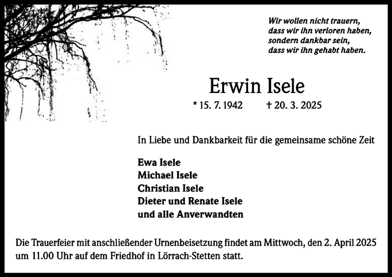 <p>Wir wollen nicht trauern,<br />dass wir ihn verloren haben,<br />sondern dankbar sein,<br />dass wir ihn gehabt haben.</p><p>Erwin Isele<br />* 15. 7. 1942</p><p>† 20. 3. 2025</p><p>In Liebe und Dankbarkeit für die gemeinsame schöne Zeit<br />Ewa Isele<br />Michael Isele<br />Christian Isele<br />Dieter und Renate Isele<br />und alle Anverwandten<br />Die Trauerfeier mit anschließender Urnenbeisetzung findet am Mittwoch, den 2. April 2025<br />um 11.00 Uhr auf dem Friedhof in Lörrach-Stetten statt.</p>
