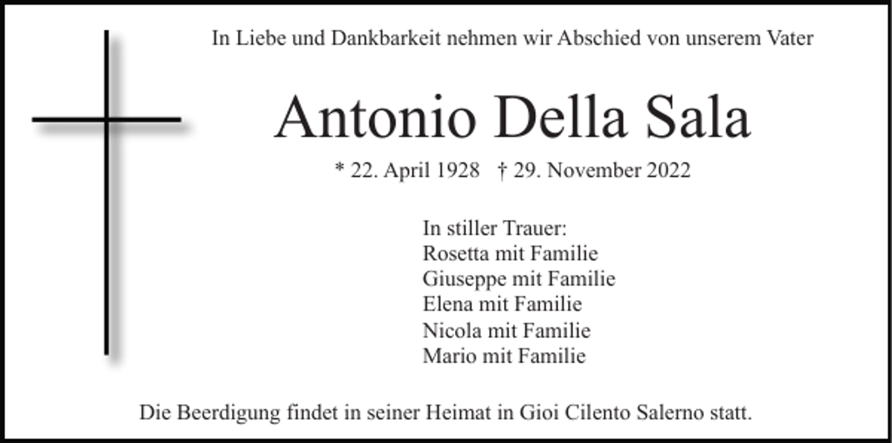 <p>In Liebe und Dankbarkeit nehmen wir Abschied von unserem Vater</p><p>Antonio Della Sala<br />* 22. April 1928 † 29. November 2022<br />In stiller Trauer:<br />Rosetta mit Familie<br />Giuseppe mit Familie<br />Elena mit Familie<br />Nicola mit Familie<br />Mario mit Familie<br />Die Beerdigung findet in seiner Heimat in Gioi Cilento Salerno statt.</p>