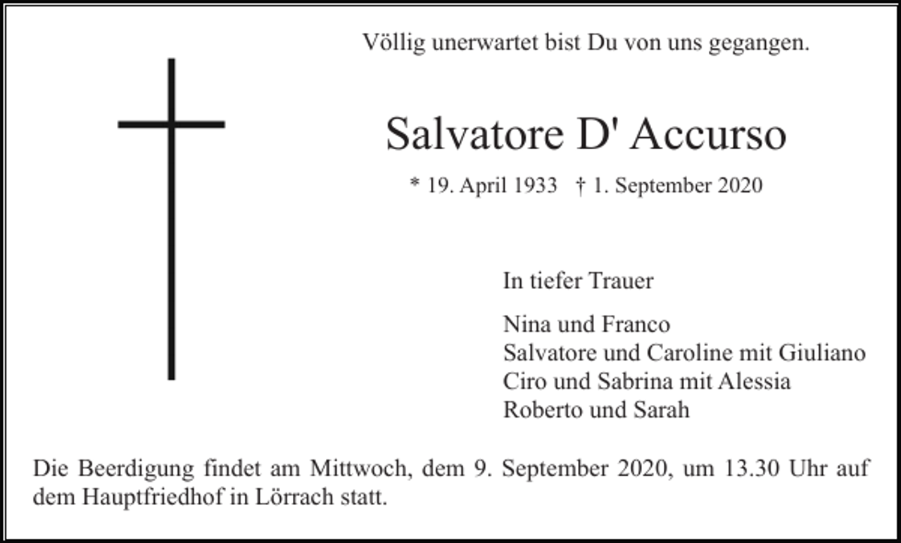 <p>Völlig unerwartet bist Du von uns gegangen.</p><p>Salvatore D' Accurso<br />* 19. April 1933 † 1. September 2020</p><p>In tiefer Trauer<br />Nina und Franco<br />Salvatore und Caroline mit Giuliano<br />Ciro und Sabrina mit Alessia<br />Roberto und Sarah<br />Die Beerdigung findet am Mittwoch, dem 9. September 2020, um 13.30 Uhr auf<br />dem Hauptfriedhof in Lörrach statt.</p>