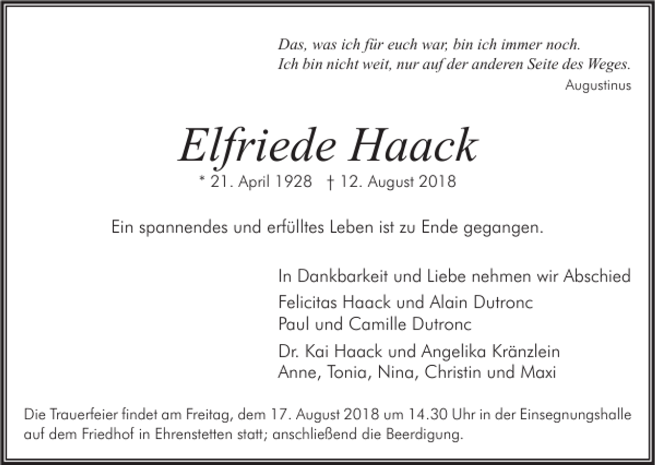 <p>Das, was ich für euch war, bin ich immer noch.<br />Ich bin nicht weit, nur auf der anderen Seite des Weges.<br />Augustinus</p><p>Elfriede Haack<br />* 21. April 1928 † 12. August 2018</p><p>Ein spannendes und erfülltes Leben ist zu Ende gegangen.<br />In Dankbarkeit und Liebe nehmen wir Abschied<br />Felicitas Haack und Alain Dutronc<br />Paul und Camille Dutronc<br />Dr. Kai Haack und Angelika Kränzlein<br />Anne, Tonia, Nina, Christin und Maxi<br />Die Trauerfeier findet am Freitag, dem 17. August 2018 um 14.30 Uhr in der Einsegnungshalle<br />auf dem Friedhof in Ehrenstetten statt; anschließend die Beerdigung.</p>