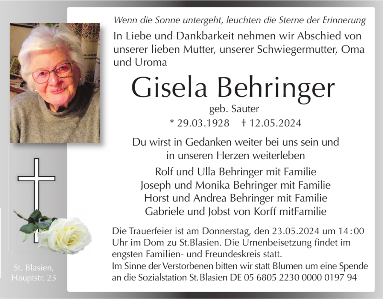 <p>Wenn die Sonne untergeht, leuchten die Sterne der Erinnerung</p><p>In Liebe und Dankbarkeit nehmen wir Abschied von<br />unserer lieben Mutter, unserer Schwiegermutter, Oma<br />und Uroma</p><p>Gisela Behringer<br />geb. Sauter<br />* 29.03.1928 † 12.05.2024</p><p>Du wirst in Gedanken weiter bei uns sein und<br />in unseren Herzen weiterleben<br />Rolf und Ulla Behringer mit Familie<br />Joseph und Monika Behringer mit Familie<br />Horst und Andrea Behringer mit Familie<br />Gabriele und Jobst von Korff mitFamilie</p><p>St. Blasien,<br />Hauptstr. 25</p><p>Die Trauerfeier ist am Donnerstag, den 23.05.2024 um 14 : 00<br />Uhr im Dom zu St.Blasien. Die Urnenbeisetzung ﬁndet im<br />engsten Familien- und Freundeskreis statt.<br />Im Sinne der Verstorbenen bitten wir statt Blumen um eine Spende<br />an die Sozialstation St. Blasien DE 05 6805 22300197 94</p>